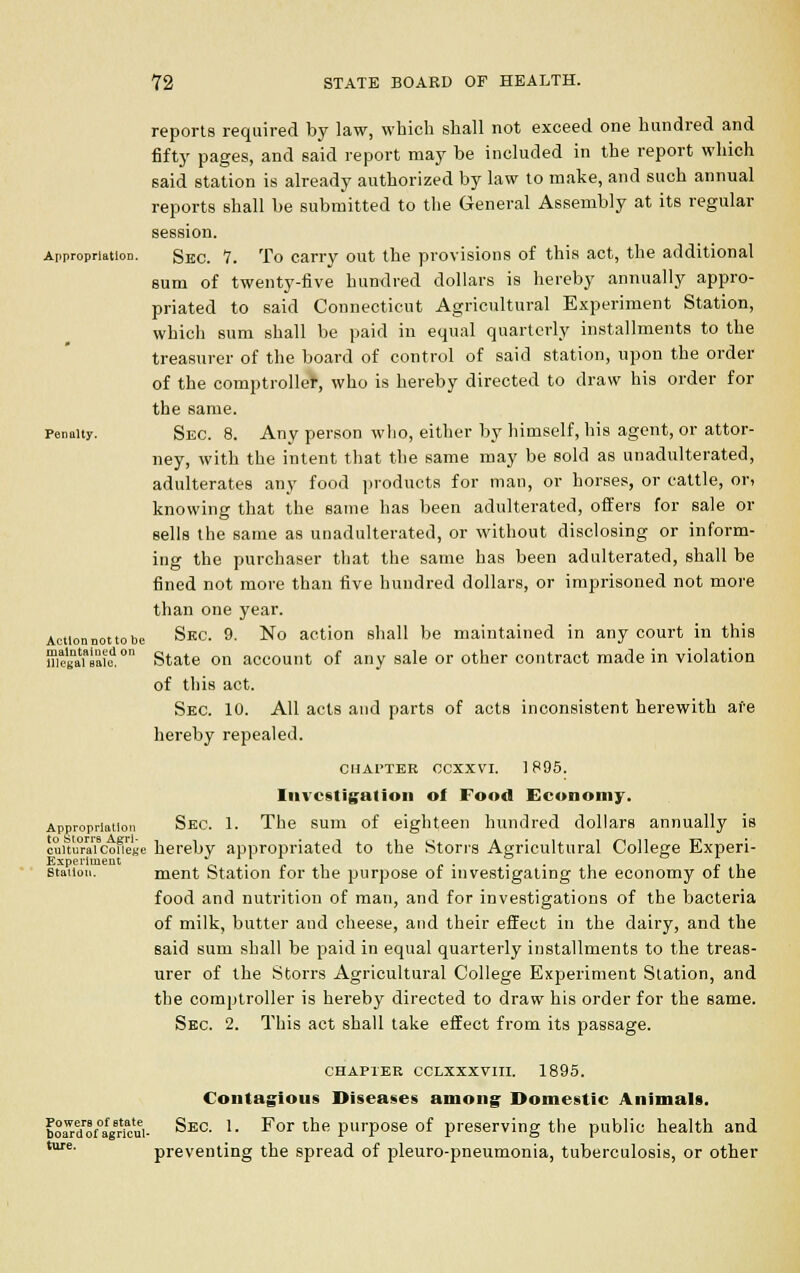 Appropriation. Penalty. reports required by law, which shall not exceed one hundred and fifty pages, and said report may be included in the report which said station is already authorized by law to make, and such annual reports shall be submitted to the General Assembly at its regular session. Sec. 7. To carry out the provisions of this act, the additional sum of twenty-five hundred dollars is hereby annually appro- priated to said Connecticut Agricultural Experiment Station, which sum shall be paid in equal quarterly installments to the treasurer of the board of control of said station, upon the order of the comptroller, who is hereby directed to draw his order for the same. Sec. 8. Any person who, either by himself, his agent, or attor- ney, with the intent that the same may be sold as unadulterated, adulterates any food products for man, or horses, or cattle, ori knowing that the same has been adulterated, offers for sale or sells the same as unadulterated, or without disclosing or inform- ing the purchaser that the same has been adulterated, shall be fined not more than five hundred dollars, or imprisoned not more than one year. Sec. 9. No action shall be maintained in any court in this State on account of any sale or other contract made in violation of this act. Sec. 10. All acts and parts of acts inconsistent herewith are hereby repealed. CHATTER CCXXVI. 1895. Investigation of Food Economy. Appropriation Sec. 1. The sum of eighteen hundred dollars annually is cunu°rai9couege hereby appropriated to the Storrs Agricultural College Experi- Experlment V, • 7. , ,. • ■ i „ station. ment Station tor the purpose or investigating the economy ot the food and nutrition of man, and for investigations of the bacteria of milk, butter and cheese, and their effect in the dairy, and the said sum shall be paid in equal quarterly installments to the treas- urer of the Storrs Agricultural College Experiment Station, and the comptroller is hereby directed to draw his order for the same. Sec. 2. This act shall take effect from its passage. Action not to be maintained on illegal sale. Powers of state board of agricul- ture. CHAPl'ER CCLXXXVIII. 1895. Contagious Diseases among Domestic Animals. Sec. 1. For the purpose of preserving the public health and preventing the spread of pleuro-pneumonia, tuberculosis, or other