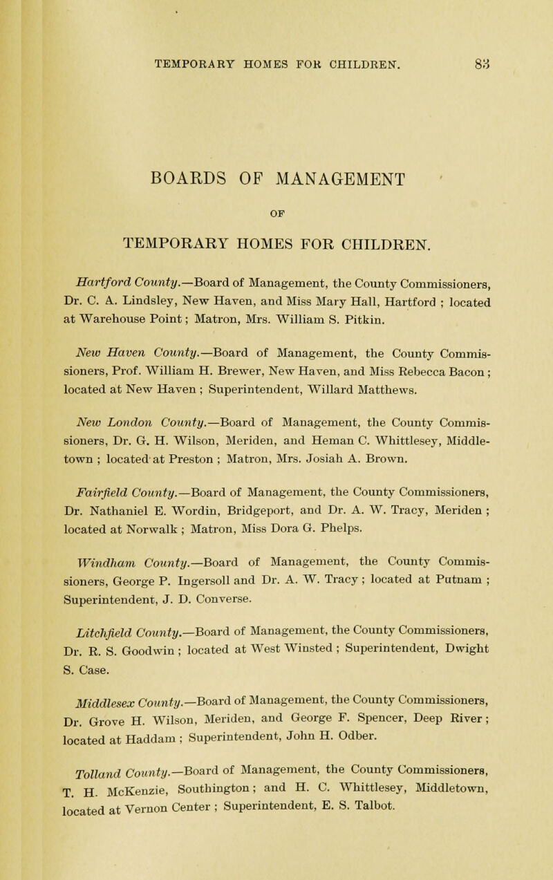 TEMPORARY HOMES FOR CHILDREN. 8tf BOARDS OF MANAGEMENT OF TEMPORARY HOMES FOR CHILDREN. Hartford County.—Board of Management, the County Commissioners, Dr. C. A. Lindsley, New Haven, and Miss Mary Hall, Hartford ; located at Warehouse Point; Matron, Mrs. William S. Pitkin. New Haven County.—Board of Management, the County Commis- sioners, Prof. William H. Brewer, New Haven, and Miss Rehecca Bacon; located at New Haven ; Superintendent, Willard Matthews. New London County.—Board of Management, the County Commis- sioners, Dr. G. H. Wilson, Meriden, and Heman C. Whittlesey, Middle- town ; located at Preston ; Matron, Mrs. Josiah A. Brown. Fairfield County.—Board of Management, the County Commissioners, Dr. Nathaniel E. Wordin, Bridgeport, and Dr. A. W. Tracy, Meriden ; located at Norwalk ; Matron, Miss Dora G. Phelps. Windham County.—Board of Management, the County Commis- sioners, George P. Ingersoll and Dr. A. W. Tracy; located at Putnam ; Superintendent, J. D. Converse. Litchfield County.—Board of Management, the County Commissioners, Dr. R. S. Goodwin ; located at West Winsted ; Superintendent, Dwight S. Case. Middlesex County.—Board of Management, the County Commissioners, Dr. Grove H. Wilson, Meriden, and George F. Spencer, Deep River; located at Haddam ; Superintendent, John H. Odber. Tolland County.—Board of Management, the County Commissioners, T H McKenzie, Southington; and H. C. Whittlesey, Middletown, located at Vernon Center ; Superintendent, E. S. Talbot.