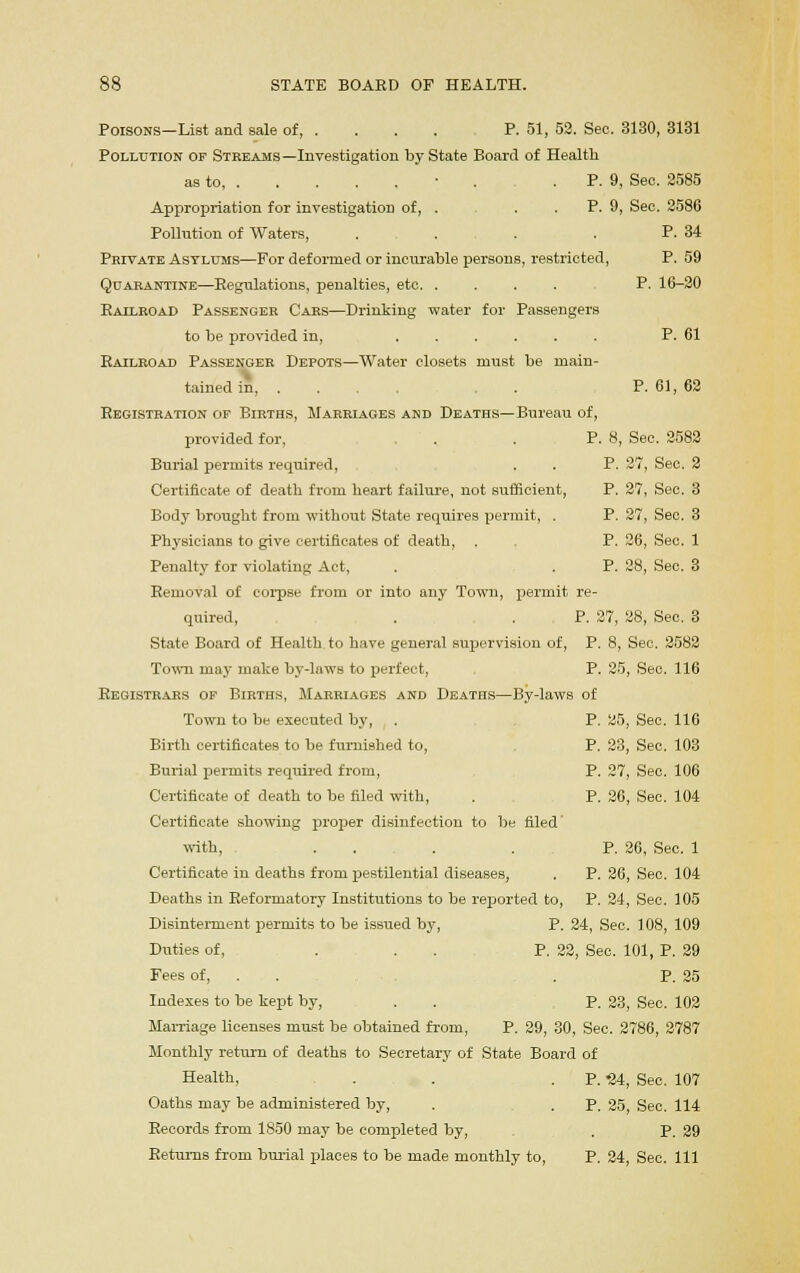 Poisons—List and sale of P. 51, 52. Sec. 3130, 3131 Pollution of Streams—Investigation by State Board of Health as to, • . . P. 9, Sec. 2585 Appropriation for investigation of, . . . P. 9, Sec. 2586 Pollution of Waters, . . . P. 34 Private Asylums—For deformed or incurable persons, restricted, P. 59 Quarantine—Regulations, penalties, etc P. 16-20 Railroad Passenger Cars—Drinking water for Passengers to be provided in, P. 61 Railroad Passenger Depots—Water closets must be main- tained in, ... . P. 61, 62 Registration of Births, Marriages and Deaths—Bureau of, provided for, , . . P. 8, Sec. 2582 Burial permits required, . . P. 27, Sec. 2 Certificate of death from heart failure, not sufficient, P. 27, Sec. 3 Body brought from without State requires permit, . P. 27, Sec. 3 Physicians to give certificates of death, . P. 26, Sec. 1 Penalty for violating Act, . . P. 28, Sec. 3 Removal of corpse from or into any Town, permit re- quired, . . P. 27, 28, Sec. 3 State Board of Health, to have general supervision of, P. 8, Sec. 2582 Town may make by-laws to perfect, P. 25, Sec. 116 Registrars of Births, Marriages and Deaths—By-laws of Town to be executed by, . P. 25, Sec. 116 Birth certificates to be furnished to, P. 23, Sec. 103 Burial permits required from, P. 27, Sec. 106 Certificate of death to be filed with, . P. 26, Sec. 104 Certificate showing proper disinfection to be filed with, . . . . P. 26, Sec. 1 Certificate in deaths from pestilential diseases, . P. 26, Sec. 104 Deaths in Reformatory Institutions to be reported to, P. 24, Sec. 105 Disinterment permits to be issued by, P. 24, Sec. 108, 109 Duties of, . . P. 22, Sec. 101, P. 29 Fees of, . . . P. 25 Indexes to be kept by, . . P. 23, Sec. 102 Marriage licenses must be obtained from, P. 29, 30, Sec. 2786, 2787 Monthly return of deaths to Secretary of State Board of Health, . . . P. '24, Sec. 107 Oaths may be administered by, . . P. 25, Sec. 114 Records from 1850 may be completed by, . P. 29 Returns from burial places to be made monthly to, P. 24, See. Ill
