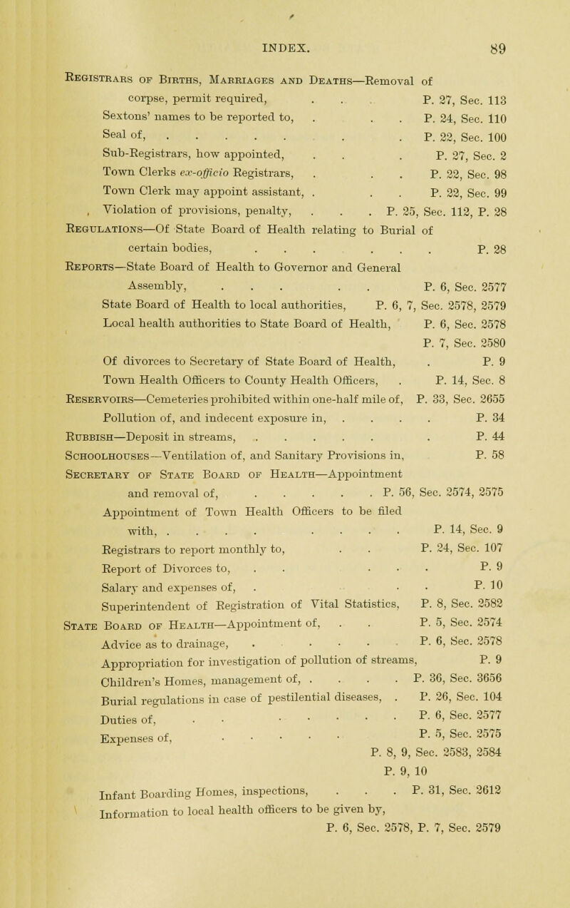 Registrars of Births, Marriages and Deaths—Removal of corpse, permit required, ... P. 27, Sec. 113 Sextons' names to be reported to, . . . p. 24, Sec. 110 Seal of, . P. 22, Sec. 100 Sub-Registrars, how appointed, . . .P. 27, Sec. 2 Town Clerks ex-officio Registrars, . P. 22, See. 98 Town Clerk may appoint assistant, . P. 22, Sec. 99 , Violation of provisions, penalty, . . .P. 25, Sec. 112, P. 28 Regulations—Of State Board of Health relating to Burial of certain bodies, ... ... P. 28 Reports—State Board of Health to Governor and General Assembly, ... . . P. 6, Sec. 2577 State Board of Health to local authorities, P. 6, 7, Sec. 2578, 2579 Local health authorities to State Board of Health, P. 6, Sec. 2578 P. 7, Sec. 2580 Of divorces to Secretary of State Board of Health, . P. 9 Town Health Officers to County Health Officers, . P. 14, Sec. 8 Reservoirs—Cemeteries prohibited within one-half mile of, P. 33, Sec. 2655 Pollution of, and indecent exposure in, ... . P. 34 Rubbish—Deposit in streams, . P. 44 Schoolhouses—Ventilation of, and Sanitary Provisions in, P. 58 Secretary of State Board of Health—Appointment and removal of, P. 56, Sec. 2574, 2575 Appointment of Town Health Officers to be fded with, .... .... P. 14, See, 9 Registrars to report monthly to, . . P. 24, Sec. 107 Report of Divorces to, ... P. 9 Salary and expenses of, . . . P. 10 Superintendent of Registration of Vital Statistics, P. 8, Sec. 2582 State Board of Health—Appointment of, . . P. 5, Sec. 2574 Advice as to drainage, . ... P. 6, Sec. 2578 Appropriation for investigation of pollution of streams, P. 9 Children's Homes, management of P. 36, Sec. 3656 Burial regulations in case of pestilential diseases, . P. 26, Sec. 104 Duties of, . • P. 6, Sec. 2577 Expenses of, P. 5, Sec. 2575 P. 8, 9, Sec. 2583, 2584 P. 9, 10 Infant Boarding Homes, inspections, ... P. 31, Sec. 2612 Information to local health officers to be given by, P. 6, Sec. 2578, P. 7, Sec. 2579