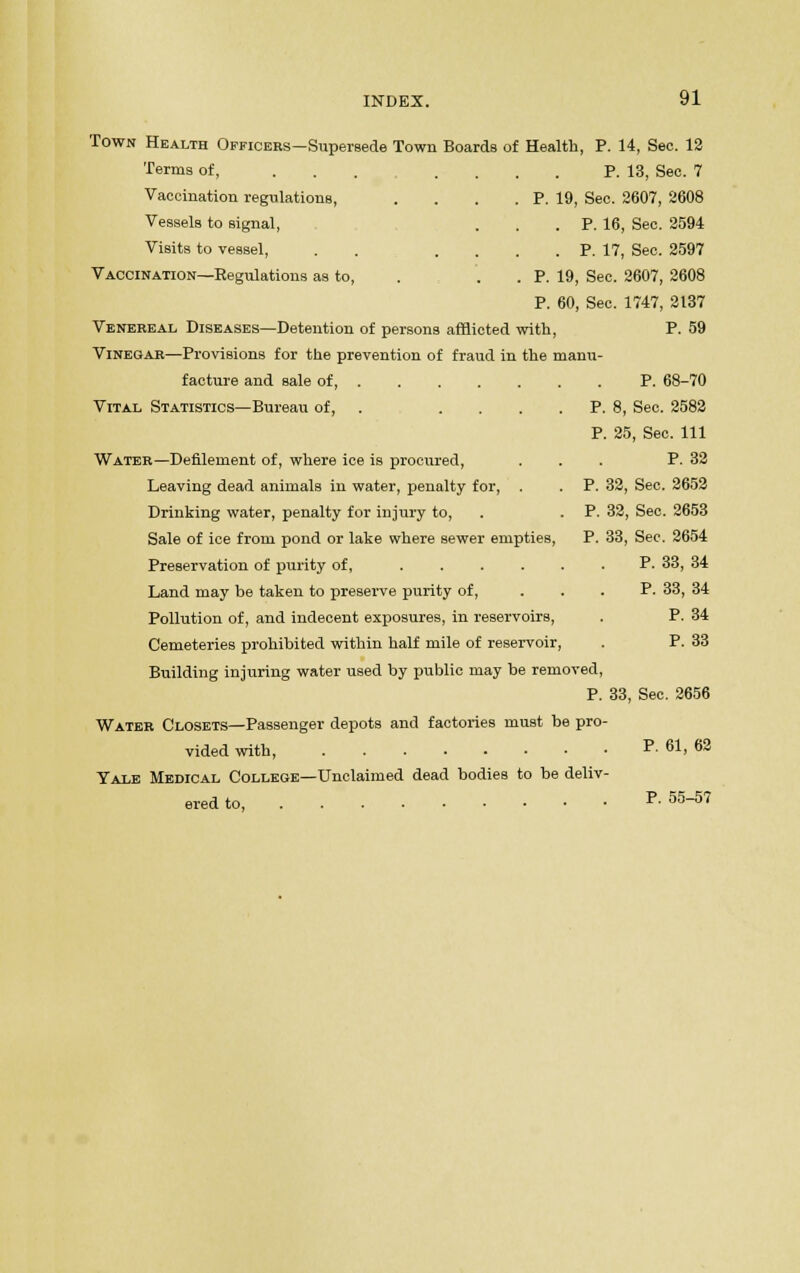Town Health Officers—Supersede Town Boards of Health, P. 14, Sec. 12 Terms of, ... .... P. 13, Sec. 7 Vaccination regulations, Vessels to signal, Visits to vessel, Vaccination—Regulations as to P. 19, Sec. 2607, 2608 . P. 16, Sec. 2594 . P. 17, Sec. 2597 P. 19, Sec. 2607, 2608 P. 60, Sec. 1747, 2137 Venereal Diseases—Detention of persons afflicted with, P. 59 Vinegar—Provisions for the prevention of fraud in the manu- facture and sale of, Vital Statistics—Bureau of, Water—Defilement of, where ice is procured, Leaving dead animals in water, penalty for, . Drinking water, penalty for injury to, Sale of ice from pond or lake where sewer empties, Preservation of purity of, .... Land may be taken to preserve purity of, Pollution of, and indecent exposures, in reservoirs, Cemeteries prohibited within half mile of reservoir Building injuring water used by public may be removed, P. 33, Sec. 2656 Water Closets—Passenger depots and factories must be pro- vided with, P. 61, 62 Yale Medical College—Unclaimed dead bodies to be deliv- ered to P. 55-57 P. 68-70 P. 8, Sec. 2582 P. 25, Sec. Ill P. 32 P. 32, Sec. 2652 P. 32, Sec. 2653 P. 33, Sec. 2654 P. 33, 34 P. 33, 34 P. 34