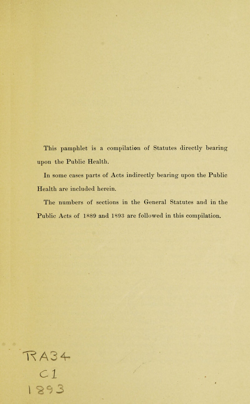 This pamphlet is a compilation of Statutes directly bearing upon the Public Health. In some cases parts of Acts indirectly bearing upon the Public Health are included herein. The numbers of sections in the General Statutes and in the Public Acts of 1889 and 1893 are followed in this compilation. T^A34- Cl