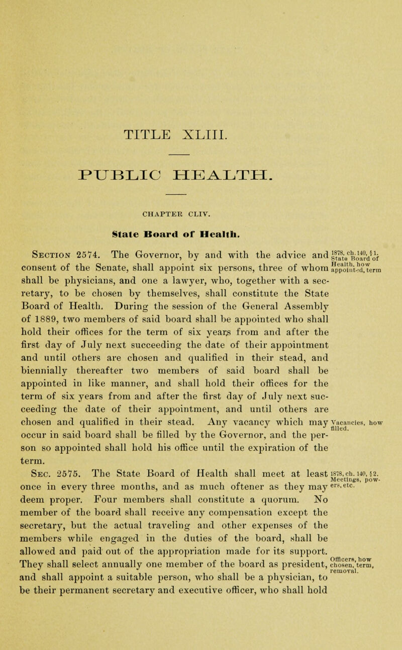 TITLE XLIII. PUBLIC HEALTH. CHAPTER CLIV. Stale Board of Health. Section 2574. The Governor, by and with the advice and ^Ro'arA'f consent of the Senate, shall appoint six persons, three of whom jJpoiSteavterm shall be physicians, and one a lawyer, who, together with a sec- retary, to be chosen by themselves, shall constitute the State Board of Health. During the session of the General Assembly of 1889, two members of said board shall be appointed who shall hold their offices for the term of six year,s from and after the first day of July next succeeding the date of their appointment and until others are chosen and qualified in their stead, and biennially thereafter two members of said board shall be appointed in like manner, and shall hold their offices for the term of six years from and after the first day of July next suc- ceeding the date of their appointment, and until others are chosen and qualified in their stead. Any vacancy which may vacancies, how occur in said board shall be filled by the Governor, and the per- son so appointed shall hold his office until the expiration of the term. Sec. 2575. The State Board of Health shall meet at least ists.cu.uo,§2. Meetings, pow- once in every three months, and as much oftener as they may ers'etc' deem proper. Four members shall constitute a quorum. No member of the board shall receive any compensation except the secretary, but the actual traveling and other expenses of the members while engaged in the duties of the board, shall be allowed and paid out of the appropriation made for its support. They shall select annually one member of the board as president, cnosen.'term, J removal. and shall appoint a suitable person, who shall be a physician, to be their permanent secretary and executive officer, who shall hold