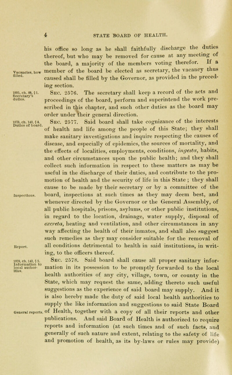 his office so long as he shall faithfully discharge the duties thereof, but who may be removed for cause at any meeting of the board, a majority of the members voting therefor. If a vacancies, how member of the board be elected as secretary, the vacancy thus caused shall be filled by the Governor, as provided in the preced- ing section. less. ch. 88, }i. Sec. 2576. The secretary shall keep a record of the acts and Secretary's ^ • -i i l duties. proceedings of the board, perform and superintend the work pre- scribed in this chapter, and such other duties as the board may order under their general direction. i87B.cn. 140,54. Sec. 2577. Said board shall take cognizance of the interests Duties of board. a . _. . in of health and life among the people of this State; they shall make sanitary investigations and inquire respecting the causes of disease, and especially of epidemics, the sources of mortality, and the effects of localities, employments, conditions, hu/estct, habits, and other circumstances upon the public health; and they shall collect such information in respect to these matters as may be useful in the discharge of their duties, and contribute to the pro- motion of health and the security of life in this State ; they shall cause to be made by their secretary or by a committee of the inspections. board, inspections at such times as they may deem best, and whenever directed by the Governor or the General Assembly, of all public hospitals, prisons, asylums, or other public institutions, in regard to the location, drainage, water supply, disposal of excreta, heating and ventilation, and other circumstances in any way affecting the health of their inmates, and shall also suggest such remedies as they rnay consider suitable for the removal of Bepon. all conditions detrimental to health in said institutions, in writ- ing, to the officers thereof. 18-8,en.no,55. Sec. 2578. Said board shall cause all proper sanitary infor- Infonuatlon to . , , „ , , . looi author- mation m its possession to be promptly forwarded to the local health authorities of any city, village, town, or county in the State, which may request the same, adding thereto such useful suggestions as the experience of said board may supply. And it is also hereby made the duty of said local health authorities to supply the like information and suggestions to said State Board General reports, of Health, together with a copy of all their reports and other publications. And said Board of Health is authorized to require reports and information (at such times and of such facts, and generally of such nature and extent, relating to the safety of life and promotion of health, as its by-laws or rules may provide)