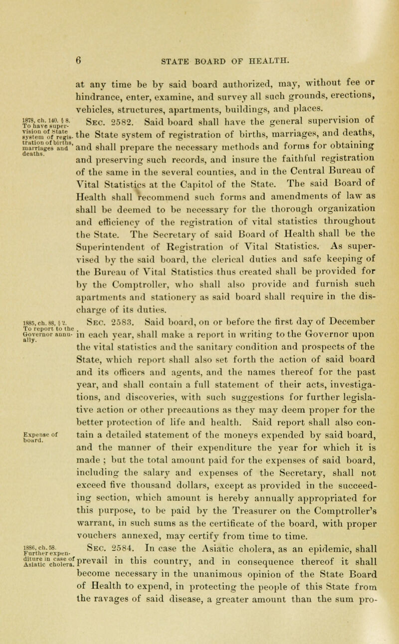at any time be by said board authorized, may, without fee or hindrance, enter, examine, and survey all such grounds, erections, vehicles, structures, apartments, buildings, and places. T^havi'supe,^ Sec- 2582- Said board sha11 have the general supervision of Jj88Ven,°ofSraegis. the State system of registration of births, marriages, and deaths, marriages and'8' and shall prepare the necessary methods and forms for obtaining and preserving such records, and insure the faithful registration of the same in the several counties, and in the Central Bureau of Vital Statistics at the Capitol of the State. The said Board of Health shall recommend such forms and amendments of law as shall be deemed to be necessary for the thorough organization and efficiency of the registration of vital statistics throughout the State. The Secretary of said Board of Health shall be the Superintendent of Registration of Vital Statistics. As super- vised by the said board, the clerical duties and safe keeping of the Bureau of Vital Statistics thus created shall be provided for by the Comptroller, who shall also provide and furnish such apartments and stationery as said board shall require in the dis- charge of its duties. i885.ch.88. vi. Sec. 2583. Said board, on or before the first day of December To report to the . ... . r. Governor anini- m each year, shall make a report in writing to tne trovernor upon the vital statistics and the sanitary condition and prospects of the State, which report shall also set forth the action of said board and its officers and agents, and the names thereof for the past year, and shall contain a full statement of their acts, investiga- tions, and discoveries, with such suggestions for further legisla- tive action or other precautions as they may deem proper for the better protection of life and health. Said report shall also con- Expense of tain a detailed statement of the moneys expended by said board, and the manner of their expenditure the year for which it is made ; but the total amount paid for the expenses of said board, including the salary and expenses of the Secretary, shall not exceed five thousand dollars, except as provided in the succeed- ing section, which amount is hereby annually appropriated for this purpose, to be paid by the Treasurer on the Comptroller's warrant, in such sums as the certificate of the board, with proper vouchers annexed, may certify from time to time. Furtherfspen- ^E0 2584- ^n case tne Asiatic cholera, as an epidemic, shall Ai''auc'nchoeerafPreva'1 in tlais country, and in consequence thereof it shall become necessary in the unanimous opinion of the State Board of Health to expend, in protecting the people of this State from the ravages of said disease, a greater amount than the sum pro-