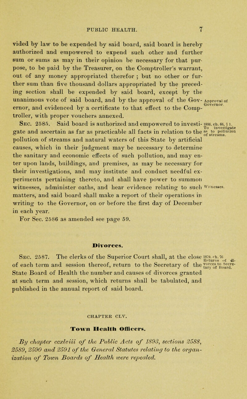 vided by law to be expended by said board, said board is hereby authorized and empowered to expend such other and further sum or sums as may in their opinion be necessary for that pur- pose, to be paid by the Treasurer, on the Comptroller's warrant, out of any money appropriated therefor ; but no other or fur- ther sum than five thousand dollars appropriated by the preced- ing section shall be expended by said board, except by the unanimous vote of said board, and by the approval of the Gov- Approval of ernor, and evidenced by a certificate to that effect to the Comp- troller, with proper vouchers annexed. Sec. 2585. Said board is authorized and empowered to investi- W36.ch.66,51. 1 To investigate gate and ascertain as far as practicable all facts in relation to the afi, 5° poiimion 01 of Btreams. pollution of streams and natural waters of this State by artificial causes, which in their judgment may be necessary to determine the sanitary and economic effects of such pollution, and may en- ter upon lands, buildings, and premises, as may be necessary for their investigations, and may institute and conduct needful ex- periments pertaining thereto, and shall have power to summon witnesses, administer oaths, and hear evidence relating to such wnnMBes. matters, and said board shall make a report of their operations in writing to the Governor, on or before the first day of December in each year. For Sec. 2586 as amended see page 59. Divorces. Sec. 2587. The clerks of the Superior Court shall, at the close 18-9. ch.io 1 ' Returns of ili- of each term and session thereof, return to the Secretary of the J*™^Board™ State Board of Health the number and causes of divorces granted at such term and session, which returns shall be tabulated, and published in the annual report of said board. CHAPTER CLV. Town Health Officers. By chapter ccxlviii of the Public Acts of 1893, sections 2588, 2589, 2590 and 2591 of the General Statutes relating to the organ- ization of Town Boards of Health were repealed.