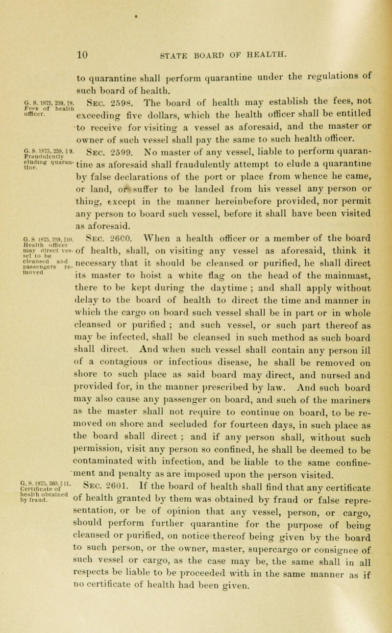 to quarantine shall perform quarantine under the regulations of such board of health. g. s. t875,259. {». Sec. 2598. The board of health may establish the fees, not Fees of health , , it i A* i j offlctr. exceeding five dollars, which the health officer shall be entitled to receive for visiting a vessel as aforesaid, and the master or owner of such vessel shall pay the same to such health officer. gwasi. Sec. 2599. No master of any vessel, liable to perform quaran- guding quaran-tine ag afore^},} snall fraudulently attempt to elude a quarantine by false declarations of the port or place from whence he came, or land, or- suffer to be landed from his vessel any person or thing, except in the manner hereinbefore provided, nor permit any person to board such vessel, before it shall have been visited as aforesaid. o.s i875,259,5to. Sec. 26C0. When a health officer or a member of the board Health officer ,.,,,, ,, ... . - ....... may tiirect ves- of health, shall, on visiting any vessel as aforesaid, think it eel to be ts J > 'i',ai','.„'L!!.,-„are- necessary that it should be cleansed or purified, he shall direct its master to hoist a white flag on the head of the mainmast, there to be kept during the daytime ; and shall apply without delay to the board of health to direct the time and manner in which the cargo on board such vessel shall be in part or in whole cleansed or purified ; and such vessel, or such part thereof as may be infected, shall be cleansed in such method as such board shall direct, And when such vessel shall contain any person ill of a contagious or infectious disease, he shall be removed on shore to such place as said board may direct, and nursed and provided for, in the manner prescribed by law. And such board may also cause any passenger on board, and such of the mariners as the master shall not require to continue on board, to be re- moved on shore and secluded for fourteen days, in such place as the board shall direct ; and if any person shall, without such permission, visit any person so confined, he shall be deemed to be contaminated with infection, and be liable to the same confine- ment and penalty as are imposed upon the person visited. crnS'Sf511- SeC- 2601. If the board of health shall find that any certificate byfraud. ' of health granted by them was obtained by fraud or false repre- sentation, or be of opinion that any vessel, person, or cargo, should perform further quarantine for the purpose of being cleansed or purified, on notice thereof being given by the board to such person, or the owner, master, supercargo or consignee of such vessel or cargo, as the case may be, the same shall in all respects be liable to be proceeded with in the same manner as if no certificate of health had been given.