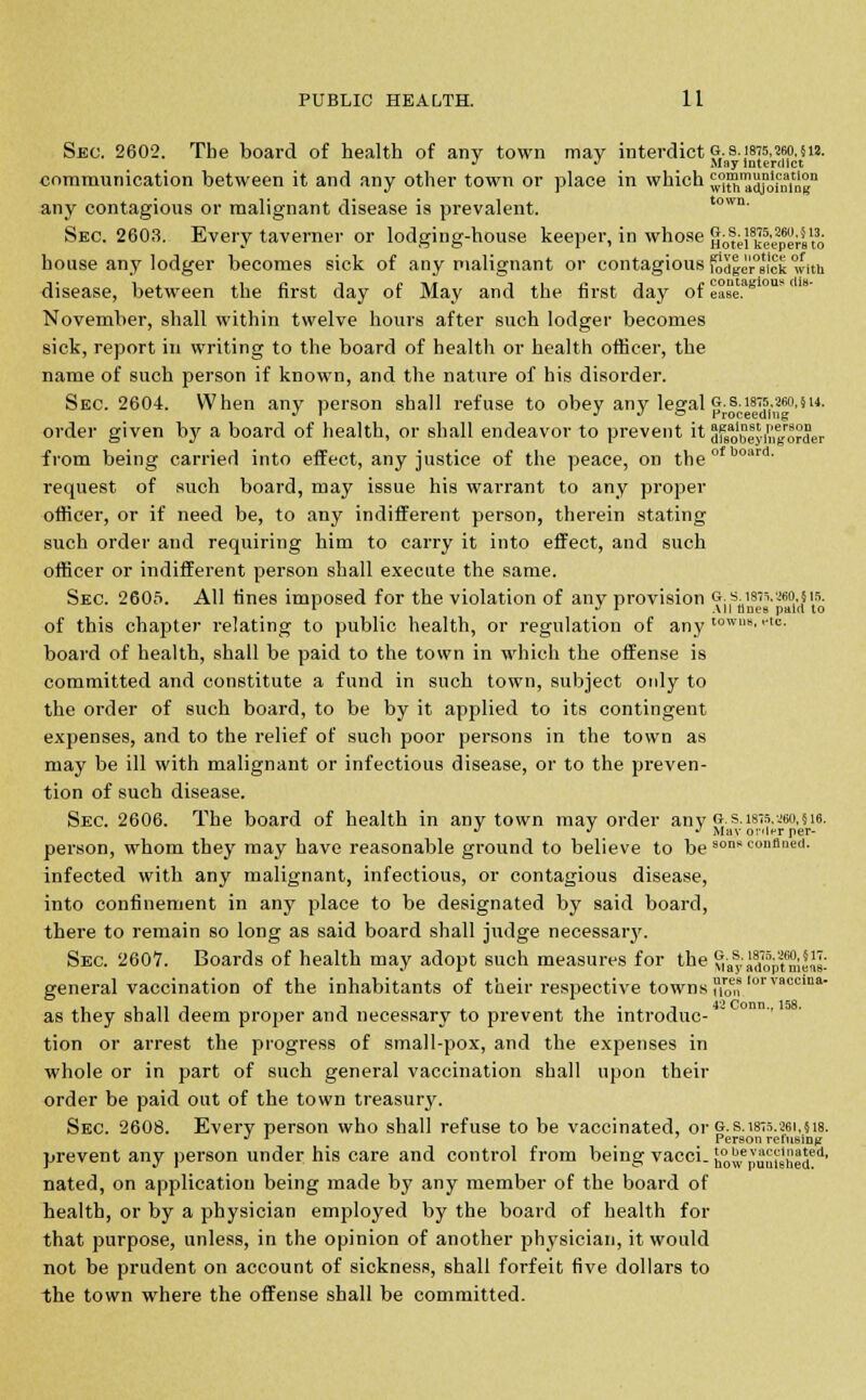 Sec. 2602. The board of health of any town may interdict g.s. 1875,260,512. J  May Interdict communication between it and any other town or place in which wlS'aajofmng11 any contagious or malignant disease is prevalent. town' Sec. 2603. Every taverner or lodging-house keeper, in whose HbtePkleperito house any lodger becomes sick of any malignant or contagious fodlersick with disease, between the first day of May and the first day of e°se.aBI0US November, shall within twelve hours after such lodger becomes sick, report in writing to the board of health or health officer, the name of such person if known, and the nature of his disorder. Sec. 2604. When any person shall refuse to obey any legal g.s. 1875,260,514. J I •> J o Proceeding order given by a board of health, or shall endeavor to prevent it Sfsobeyin^order from being carried into effect, any justice of the peace, on theofboard' request of such board, may issue his warrant to any proper officer, or if need be, to any indifferent person, therein stating such order and requiring him to carry it into effect, and such officer or indifferent person shall execute the same. Sec. 2605. All fines imposed for the violation of any provision ?j,s;1is,v~e0n l5' of this chapter relating to public health, or regulation of any t0WB8.<*«■ board of health, shall be paid to the town in which the offense is committed and constitute a fund in such town, subject only to the order of such board, to be by it applied to its contingent expenses, and to the relief of such poor persons in the town as may be ill with malignant or infectious disease, or to the preven- tion of such disease. Sec. 2606. The board of health in any town may order any g.s. 1875,260,516. *> J J Mav order per- person, whom they may have reasonable ground to believe to be sons conniied. infected with any malignant, infectious, or contagious disease, into confinement in any place to be designated by said board, there to remain so long as said board shall judge necessary. Sec. 260V. Boards of health may adopt such measures for the Mayidoptmen£ general vaccination of the inhabitants of their respective towns J1™,?lorvaccma- as they shall deem proper and necessary to prevent the introduc- tion or arrest the progress of small-pox, and the expenses in whole or in part of such general vaccination shall upon their order be paid out of the town treasury. Sec. 2608. Every person who shall refuse to be vaccinated, or G.s.isrs.sei.sis. •* l 7 Person refusing prevent any person under his care and control from being vacci. bowepuui6n1eded' nated, on application being made by any member of the board of health, or by a physician employed by the board of health for that purpose, unless, in the opinion of another physician, it would not be prudent on account of sickness, shall forfeit five dollars to the town where the offense shall be committed.