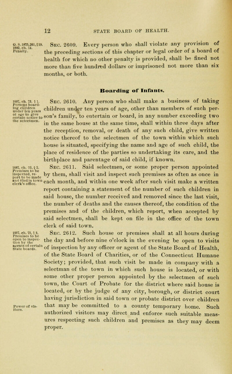 G.s.i875,26i,}i9. sEC. 2609. Every person who shall violate any provision of 1882. ch. 14. J r , - , , . Penalty. t],e preceding sections of this chapter or legal order ot a board ot health for which no other penalty is provided, shall be fined not more than five hundred dollars or imprisoned not more than six months, or both. Boarding of Infants. 188-, ch. 73. ? i. Sec. 2610. Any person who shall make a business of taking Persons board- J r nn^ertenlears children under ten years of age, other than members of such per- ?i'rtaTntnouice to son's family, to entertain or board, in any number exceeding two t e selectmen. .^ ^e same house at the same time, shall within three days after the reception, removal, or death of any such child, give written notice thereof to the selectmen of the town within which such house is situated, specifying the name and age of such child, the place of residence of the parties so undertaking its care, and the birthplace and parentage of said child, if known. 1887. ch. 73.5 2. Sec. 2611. Said selectmen, or some proper person appointed Premises to be , , „ . . -, . , . , inspected,re- by them, shall visit and inspect such premises as often as once in port to be made •* r 1 erkWBce°wn eacn month, and within one week after such visit make a written report containing a statement of the number of such children in said house, the number received and removed since the last visit, the number of deaths and the causes thereof, the condition of the premises and of the children, which report, when accepted by said selectmen, shall be kept on file in the office of the town clerk of said town. meb.7Ms. Sec. 2612. Such house or premises shall at all hours during inmby thepec' tne day and before nine o'clock in the evening be open to visits ltate'bSirdsrtaln of inspection by any officer or agent of the State Board of Health, of the State Board of Charities, or of the Connecticut Humane Society; provided, that such visit be made in company with a selectman of the town in which such house is located, or with some other proper person appointed by the selectmen of such town, the Court of Probate for the district where said house is located, or by the judge of any city, borough, or district court having jurisdiction in said town or probate district over children Power of vis- that maybe committed to a county temporary home. Such authorized visitors may direct and enforce such suitable meas- ures respecting such children and premises as they may deem proper.