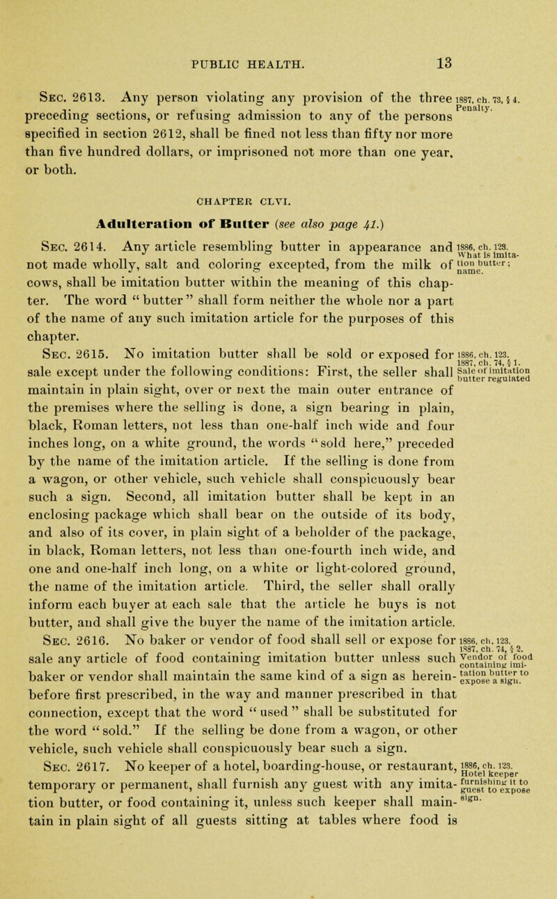 Sec. 2613. Any person violating any provision of the three 1887, cn.73,54. preceding sections, or refusing admission to any of the persons specified in section 2612, shall be fined not less than fifty nor more than five hundred dollars, or imprisoned not more than one year, or both. CHAPTER CLVI. Adulteration of Butter (see also page 41.) Sec. 2614. Any article resembling butter in appearance and isse. ch. 123. J & rr Whatielmlta- not made wholly, salt and coloring excepted, from the milk of ,lon buttur; cows, shall be imitation butter within the meaning of this chap- ter. The word butter shall form neither the whole nor a part of the name of any such imitation article for the purposes of this chapter. Sec. 2615. No imitation butter shall be sold or exposed for issB.ch. 123. , . . r 1887, ch. 74,51. sale except under the following conditions: First, the seller shall sale of imitation r o ' ** butter regulated maintain in plain sight, over or next the main outer entrance of the premises where the selling is done, a sign bearing in plain, black, Roman letters, not less than one-half inch wide and four inches long, on a white ground, the words  sold here, preceded by the name of the imitation article. If the selling is done from a wagon, or other vehicle, such vehicle shall conspicuously bear such a sign. Second, all imitation butter shall be kept in an enclosing package which shall bear on the outside of its body, and also of its cover, in plain sight of a beholder of the package, in black, Roman letters, not less than one-fourth inch wide, and one and one-half inch long, on a white or light-colored ground, the name of the imitation article. Third, the seller shall orally inform each buyer at each sale that the article he buys is not butter, and shall give the buyer the name of the imitation article. Sec. 2616. No baker or vendor of food shall sell or expose for use. en. 123. r 1887. ch. 74, 5 2. sale any article of food containing imitation butter unless such vender ot food J ~ containing imi- baker or vendor shall maintain the same kind of a sign as herein- ^pSse'aasigu.to before first prescribed, in the way and manner prescribed in that connection, except that the word  used  shall be substituted for the word sold. If the selling be done from a wagon, or other vehicle, such vehicle shall conspicuously bear such a sign. Sec. 2617. No keeper of a hotel, boarding-house, or restaurant, J886. eh. 12,3. temporary or permanent, shall furnish any guest with any imita- gj**'1^ tion butter, or food containing it, unless such keeper shall main- 8'sn' tain in plain sight of all guests sitting at tables where food is