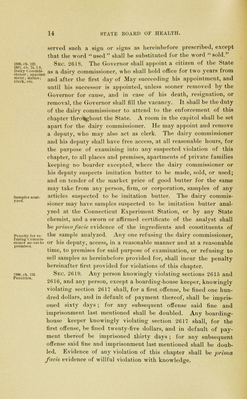 served such a sign or signs as hereinbefore prescribed, except that the word used shall be substituted for the word sold. 1886.eh. 123. Sec. 26IS. The Governor shall appoint a citizen of the State 1887. ch. 74. 5 8, . . , •rr1, _, . . DauycomrniB- as a dairy commissioner, who shall hold office tor two years from sloner; appoint- ~ Setk'ett ' and after the first day of May succeeding his appointment, and until his successor is appointed, unless sooner removed by the Governor for cause, and in case of his death, resignation, or removal, the Governor shall fill the vacancy. It shall be the duty of the dairy commissioner to attend to the enforcement of this chapter throughout the State. A room in the capital shall be set apart for the dairy commissioner. He may appoint and remove a deputy, who may also act as clerk. The dairy commissioner and his deputy shall have free access, at all reasonable hours, for the purpose of examining into any suspected violation of this chapter, to all places and premises, apartments of private families keeping no boarder excepted, where the dairy commissioner or his deputy suspects imitation butter to be made, sold, or used; and on tender of the market price of good butter for the same may take from any person, firm, or corporation, samples of any samples anal- articles suspected to be imitation butter. The dairy commis- sioner may have samples suspected to be imitation butter anal- yzed at the Connecticut Experiment Station, or by any State chemist, and a sworn or affirmed certificate of the analyst shall be prima facie evidence of the ingredients and constituents of Penalty for re- the sample analyzed. Any one refusing the dairy commissioner, fusing Commls- , . , . ■loner ac< ess to or his deputy, access, in a reasonable manner and at a reasonable premises. . . . time, to premises for said purpose of examination, or refusing to sell samples as hereinbefore provided for, shall incur the penalty hereinafter first provided for violations of this chapter. •.886, etj. i2s. Skc. 2619. Any person knowingly violating sections 2615 and 2616, and any person, except a boarding-house keeper, knowingly violating section 2617 shall, for a first offense, be fined one hun- dred dollars, and in default of payment thereof, shall be impris- oned sixty days ; for any subsequent offense said tine and imprisonment last mentioned shall be doubled. Any boarding- house keeper knowingly violating section 2617 shall, for the first offense, be fined twenty-five dollars, and in default of pay- ment thereof be imprisoned thirty days ; for any subsequent offense said fine and imprisonment last mentioned shall be doub- led. Evidence of any violation of this chapter shall be prima facie evidence of willful violation with knowledge.