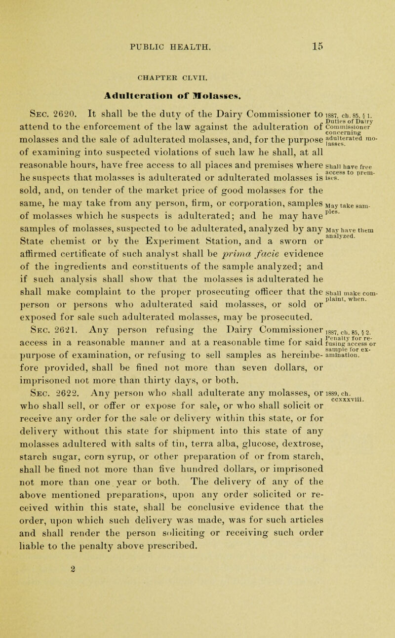 CHAPTER CLVII. Adulteration of iMolasses. Sec. 2620. It shall be the duty of the Dairy Commissioner to iss7. ch.ss, 51. attend to the enforcement of the law against the adulteration of commissioner 0 concerning molasses and the sale of adulterated molasses, and, for the purpose j^,tserated m°- of examining into suspected violations of such law he shall, at all reasonable hours, have free access to all piaces and premises where shaii have free he suspects that molasses is adulterated or adulterated molasses is is<.-s. sold, and, on tender of the market price of good molasses for the same, he may take from any person, firm, or corporation, samples May take sam- of molasses which he suspects is adulterated; and he may have p eB' samples of molasses, suspected to be adulterated, analyzed by any May have them State chemist or by the Experiment Station, and a sworn or' affirmed certificate of such analyst shall be prima facie evidence of the ingredients and constituents of the sample analyzed; and if such analysis shall show that the molasses is adulterated he shall make complaint to the proper prosecuting officer that the shall make com- 1 n , t . -, -, , n plaint, when. person or persons who adulterated said molasses, or sold or exposed for sale such adulterated molasses, may be prosecuted. Sue. 2621. Any person refusing the Dairy Commissioner 1887.cii.ss,52. access in a reasonable manner and at a reasonable time for said fus'insac?esBeor - . ,. ,, , . . . sample for ex- purpose of examination, or refusing to sell samples as herein be- animation. fore provided, shall be fined not more than seven dollars, or imprisoned not more than thirty days, or both. Sec. 2622. Any person who shall adulterate any molasses, or i889.cn. ccxxxvlii. who shall sell, or offer or expose for sale, or who shall solicit or receive any order for the sale or delivery within this state, or for delivery without this state for shipment into this state of any molasses adultered with salts of tin, terra alba, glucose, dextrose, starch sugar, corn syrup, or other preparation of or from starch, shall be fined not more than five hundred dollars, or imprisoned not more than one year or both. The delivery of any of the above mentioned preparations, upon any order solicited or re- ceived within this state, shall be conclusive evidence that the order, upon which such delivery was made, was for such articles and shall render the person soliciting or receiving such order liable to the penalty above prescribed.