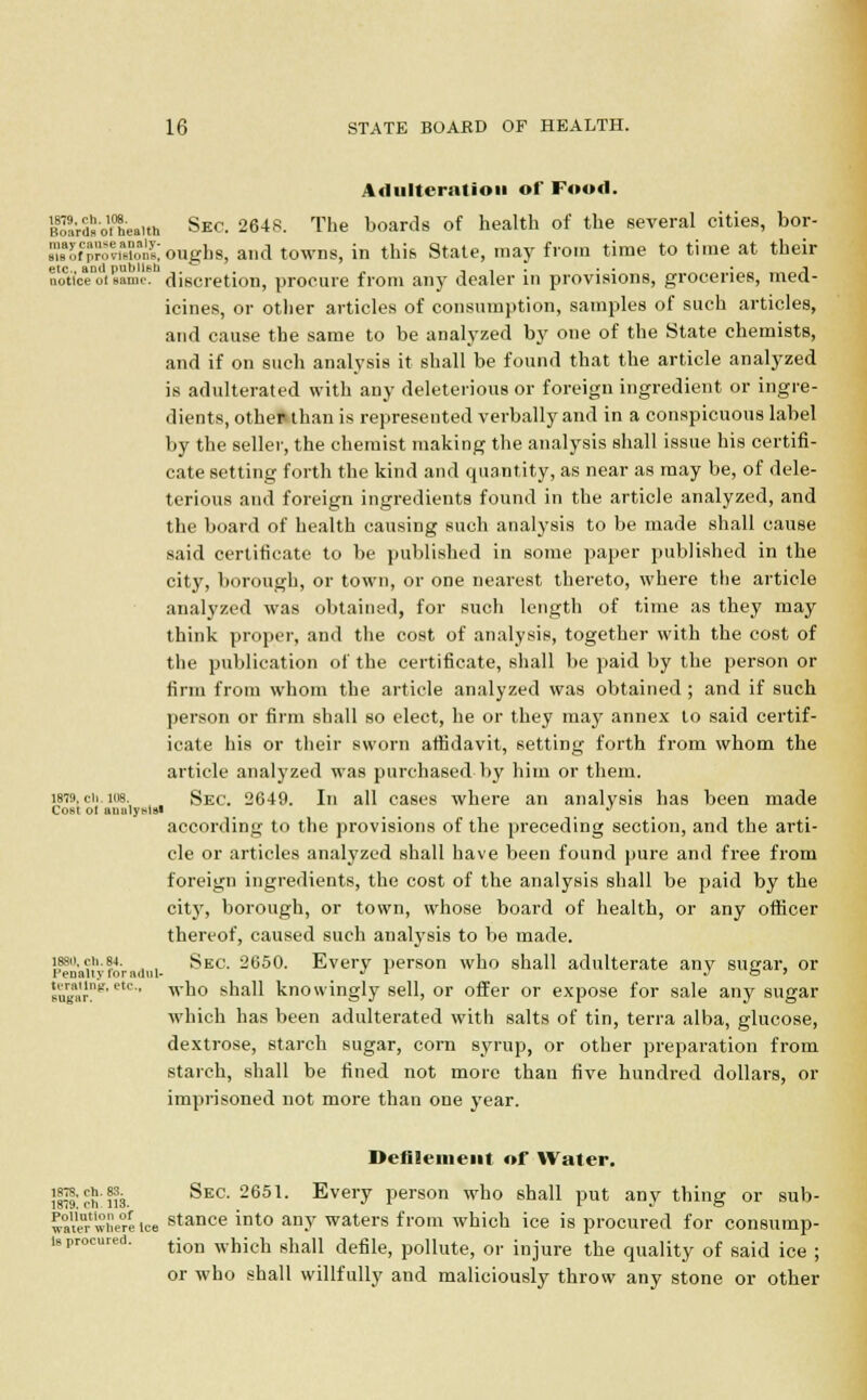 Adulteration of Food. BoarSo.°Laith Skc. 2648. The boards of health of the several cities, bor- MSwSwo&oughs, and towns, in this State, may from time to time at their noCtice°oi same, discretion, procure from any dealer in provisions, groceries, med- icines, or other articles of consumption, samples of such articles, and cause the same to be analyzed by one of the State chemists, and if on such analysis it shall be found that the article analyzed is adulterated with any deleterious or foreign ingredient or ingre- dients, other than is represented verbally and in a conspicuous label by the seller, the chemist making the analysis shall issue his certifi- cate setting forth the kind and quantity, as near as may be, of dele- terious and foreign ingredients found in the article analyzed, and the board of health causing such analysis to be made shall cause said certificate to be published in some paper published in the city, borough, or town, or one nearest thereto, where the article analyzed was obtained, for such length of time as they may think proper, and the cost of analysis, together with the cost of the publication of the certificate, shall be paid by the person or firm from whom the article analyzed was obtained ; and if such person or firm shall so elect, he or they may annex to said certif- icate his or their sworn affidavit, setting forth from whom the article analyzed was purchased by him or them. i8T9.cii.ios. Sec. 2649. In all cases where an analysis has been made Cost ol aualywtsl •* according to the provisions of the preceding section, and the arti- cle or articles analyzed shall have been found pure and free from foreign ingredients, the cost of the analysis shall be paid by the city, borough, or town, whose board of health, or any officer thereof, caused such analysis to be made. Sai'Vioradni- ^EC- 265°- Every person who shall adulterate any sugar, or ''ugi'i'n'eu' wu0 sh*dl knowingly sell, or offer or expose for sale any sugar which has been adulterated with salts of tin, terra alba, glucose, dextrose, starch sugar, corn syrup, or other preparation from starch, shall be fined not more than five hundred dollars, or imprisoned not more than one year. Defilement of Water. 1879'S'nil. ^EC' 2651 Evei7 person who shall put any thing or sub- mitwfiere ice stance into any waters from which ice is procured for consump- ,rca- tion which shall defile, pollute, or injure the quality of said ice ; or who shall willfully and maliciously throw any stone or other