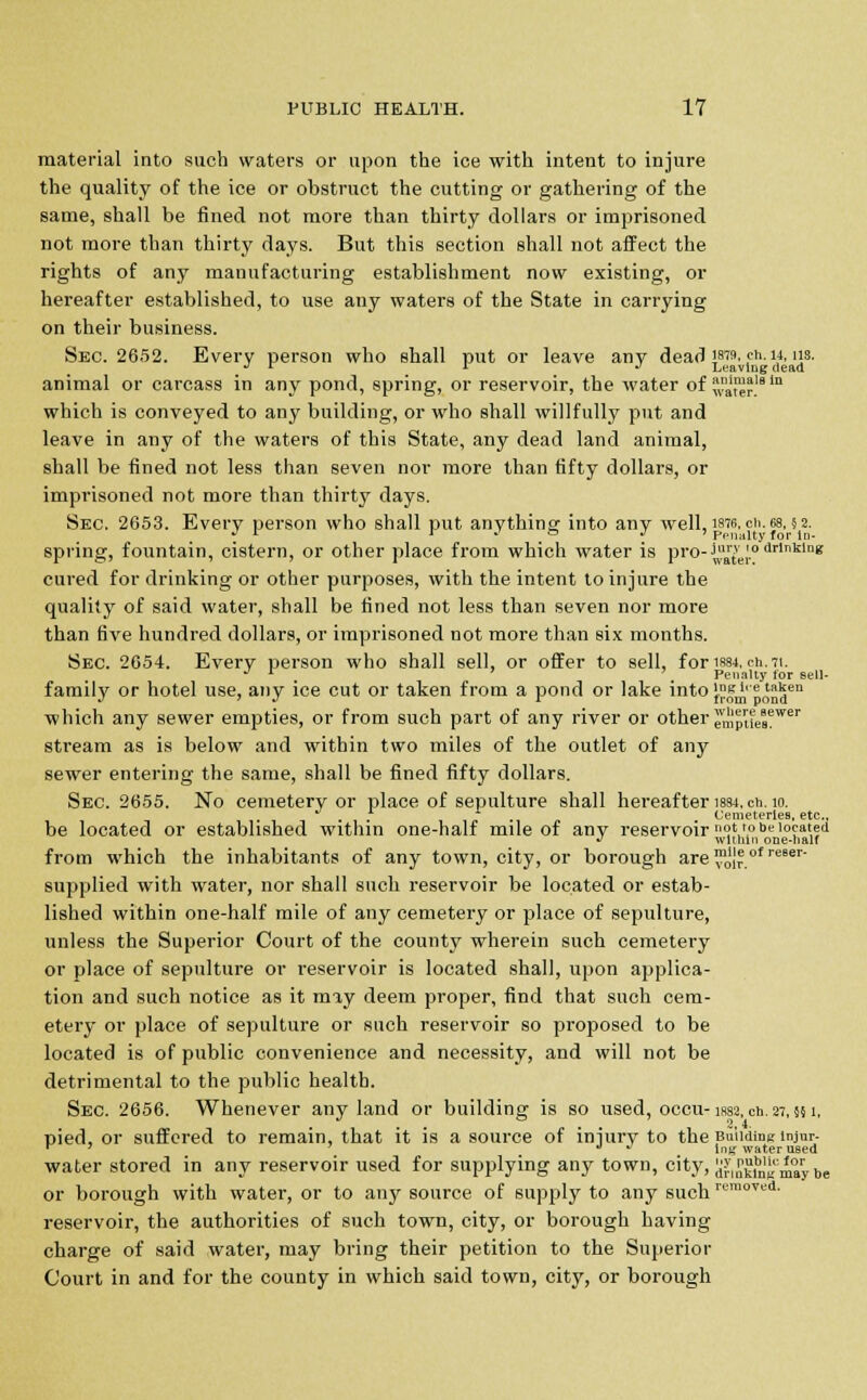 material into such waters or upon the ice with intent to injure the quality of the ice or obstruct the cutting or gathering of the same, shall be fined not more than thirty dollars or imprisoned not more than thirty days. But this section shall not affect the rights of any manufacturing establishment now existing, or hereafter established, to use any waters of the State in carrying on their business. Sec. 2652. Every person who shall put or leave any dead J8'9. <*■». us. 1,1 x ^ Leaving dead animal or carcass in any pond, spring, or reservoir, the water of *a™*l9in which is conveyed to any building, or who shall willfully put and leave in any of the waters of this State, any dead land animal, shall be fined not less than seven nor more than fifty dollars, or imprisoned not more than thirty days. Sec. 2653. Every person who shall put anything into any well, istc, cii. 68. §2. » * l -' o . Penalty for in- spring, fountain, cistern, or other place from which water is pro-^el'° drlnklng cured for drinking or other purposes, with the intent to injure the quality of said water, shall be fined not less than seven nor more than five hundred dollars, or imprisoned not more than six months. Sec. 2654. Every person who shall sell, or offer to sell, for is84.cn. 71. J r . Penally for sell- family or hotel use, any ice cut or taken from a pond or lake intoVsl'eta5en J ' J 1 from pond which any sewer empties, or from such part of any river or other empiielewei' stream as is below and within two miles of the outlet of any sewer entering the same, shall be fined fifty dollars. Sec. 2655. No cemetery or place of sepulture shall hereafter 1884, en. 10. . - . , Cemeteries, etc., be located or established within one-half mile of any reservoir } *.° •>* located J wlihin one-naif from which the inhabitants of any town, city, or borough are ™0'Jr of re6er supplied with water, nor shall such reservoir be located or estab- lished within one-half mile of any cemetery or place of sepulture, unless the Superior Court of the county wherein such cemetery or place of sepulture or reservoir is located shall, upon applica- tion and such notice as it may deem proper, find that such cem- etery or place of sepulture or such reservoir so proposed to be located is of public convenience and necessity, and will not be detrimental to the public health. Sec. 2656. Whenever any land or building is so used, occu- issa. en. 27,551, pied, or suffered to remain, that it is a source of injury to the Buiidine lnjur- r 7 . *n£ water used water stored in any reservoir used for supplying any town, city, dJ'.Jki^may °e or borough with water, or to any source of supply to any such rem0Ted- reservoir, the authorities of such town, city, or borough having charge of said water, may bring their petition to the Superior Court in and for the county in which said town, city, or borough