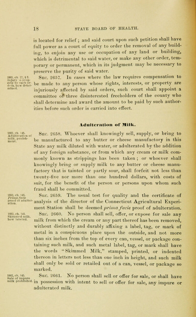 is located for relief ; and said court upon such petition shall have full power as a court of equity to order the removal of any build- ing, to enjoin any use or occupation of any land or building, which is detrimental to said water, or make any other order, tem- porary or permanent, which in its judgment may be necessary to preserve the purity of said water, lass,cb.27,is. SEC. 2657. In cases where the law requires compensation to Injury 0 prop- , is'h'owdet^ ,,e made to any person whose rights, interests, or property are mln1 injuriously affected by said orders, such court shall appoint a committee oP three disinterested freeholders of the county who shall determine and award the amount to be paid by such author- ities before such order is carried into effect. Adulteration of Milk. 188S. oh M5. Ailultoitltl'Ui of milk, punish- ment. Sec; 2G58. Whoever shall knowingly sell, supply, or bring to be manufactured to any butter or cheese manufactory in this State any milk diluted with water, or adulterated by the addition of any foreign substance, or from which any cream or milk com- monly known as strappings has been taken ; or whoever shall knowingly bring or supply milk to any butter or cheese manu- factory that is tainted or partly sour, shall forfeit not less than twenty-five nor more than one hundred dollars, with costs of suit, for the benefit of the person or persons upon whom such fraud shall be committed. s-.rh .■'■ Sue. 2G59. The usual test for quality and the certificate of au0o'nfo1 i'ul,t'ranalysis of the director of the Connecticut Agricultural Experi- ment Station shall be deemed prima facie proof of adulteration. Sec. 2660. No person shall sell, offer, or expose for sale any milk from which the cream or any part thereof has been removed, without distinctly and durably affixing a label, tag, or mark of metal in a conspicuous place upon the outside, and not more than six inches from the top of every can, vessel, or package con- taining such milk, and such metal label, tag, or mark shall have the words Skimmed Milk, stamped, printed, or indented thereon in letters not less than one inch in height, and such milk shall only be sold or retailed out of a can, vessel, or package so marked. s?ie oiimpure SkC- 2661, No Person sha11 seU or offer for sale, or shall have miik pruhLted. ;n possession with intent to sell or offer for sale, any impure or adulterated milk. 1882. oh. 145. Sklmmrd milk how lalH'letl.