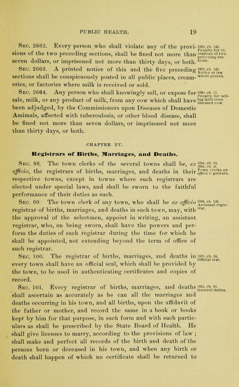 Sec. 2662. Every person who shall violate any of the provi-1882. ch. 145. c , ' . . J r Penalty for vi- sions ot the two preceding sections, shall be fined not more than olntlol,softwo A ° preceding sec- Seven dollars, or imprisoned not more than thirty days, or both.tions- Sec. 2663. A printed notice of this and the five preceding ifsa.cti. m. L 1 to Nollce ol law sections shall be conspicuously posted in all public places, cream-were p08ted- eries, or factories where milk is received or sold. Sec. 2664. Any person who shall knowingly sell, or expose for isai. ch ia. ^ x e . > r Penally for sell- sale, milk, or any product of milk, from any cow which shall have SSSSScSS? been adjudged, by the Commissioners upon Diseases of Domestic Aruimals, affected with tuberculosis, or other blood disease, shall be fined not more than seven dollars, or imprisoned not more than thirty days, or both. CHAPTER xv. Registrars of Births, Marriages, and Deaths. Sec 98. The town clerks of the several towns shall be, ex ]§§*•??■ 5.4- officio, the registrars of births, marriages, and deaths in their ^So riSm. respective towns, except in towns where such registrars are elected under special laws, and shall be sworn to the faithful performance of their duties as such. Sec. 99. The town clerk of any town, who shall be ex officio AJSiB*„VSi»i6. registrar of births, marriages, and deaths in such town, may, with trar' the approval of the selectmen, appoint in writing, an assistant registrar, who, on being sworn, shall have the powers and per- form the duties of such registrar during the time for which he shall be appointed, not extending beyond the term of office of such registrar. Sec. 100. The registrar of births, marriages, and deaths in ism.ch.s4. 0 . Official seal. every town shall have an official seal, which shall be provided by the town, to be used in authenticating certificates and copies of record. Sec. 101. Every registrar of births, marriages, and deaths (fjjnerai duties shall ascertain as accurately as he can all the marriages and deaths occurring in his town, and all births, upon the affidavit of the father or mother, and record the same in a book or books kept by him for that purpose, in such form and with such partic- ulars as shall be prescribed by the State Board of Health. He shall give licenses to marry, according to the provisions of law ; shall make and perfect all records of the birth and death of the persons born or deceased in his town, and when any birth or death shall happen of which no certificate shall be returned to