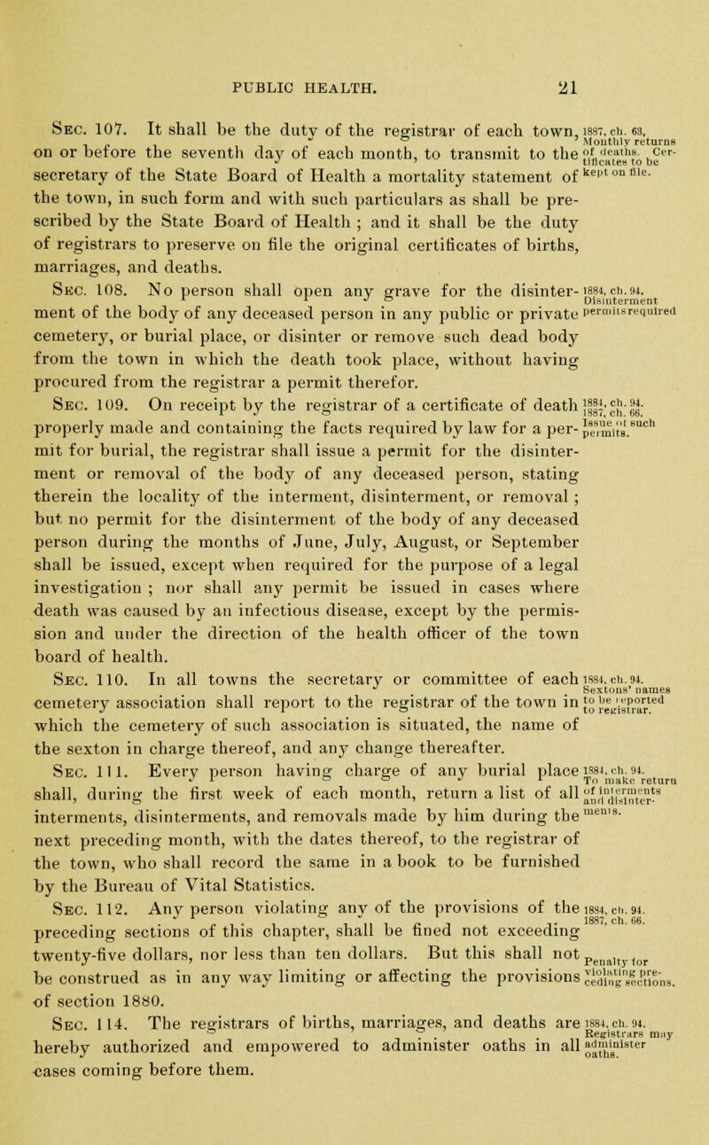 Sec. 107. It shall be the dutv of the registrar of each town, iss-. ch. 63, ° Mouthlv returns on or before the seventh day of each month, to transmit to the ,''''?lh?- ,Ct'r J ' tlflcates to be secretary of the State Board of Health a mortality statement of kePtonflle- the town, in such form and with such particulars as shall be pre- scribed by the State Board of Health ; and it shall be the duty of registrars to preserve on file the original certificates of births, marriages, and deaths. Sec. 108. No person shall open any grave for the disinter-1884, ch.94. r r J ° Disinterment ment of the body of any deceased person in any public or private permits required cemetery, or burial place, or disinter or remove such dead body from the town in which the death took place, without having procured from the registrar a permit therefor. Sec. 109. On receipt by the registrar of a certificate of death }||}' Jjj- Im- properly made and containing the facts required by law for a per- pe1lm\ta.8uch mit for burial, the registrar shall issue a permit for the disinter- ment or removal of the body of any deceased person, stating therein the locality of the interment, disinterment, or removal ; but no permit for the disinterment of the body of any deceased person during the months of June, July, August, or September shall be issued, except when required for the purpose of a legal investigation ; nor shall any permit be issued in cases where death was caused by an infectious disease, except by the permis- sion and under the direction of the health officer of the town board of health. Sec. 110. In all towns the secretary or committee of each ism. ch. 94. •* Sextons' names cemetery association shall report to the registrar of the town in }° |? *K'i'8P°rrted which the cemetery of such association is situated, the name of the sexton in charge thereof, and any change thereafter. Sec. 111. Every person having charge of any burial place isst.ch. 94. *' L 00 j 1 To ma|ce return shall, during the first week of each month, return a list of all a'n%l™ter-9 interments, disinterments, and removals made by him during the™611'9, next preceding month, with the dates thereof, to the registrar of the town, who shall record the same in a book to be furnished by the Bureau of Vital Statistics. Sec. 112. Any person violating anv of the provisions of the iss4. cii.94. . „ , . , , ,, , j. ■■ ,. 1887, ch. 66. preceding sections of this chapter, shall be fined not exceeding twenty-five dollars, nor less than ten dollars. But this shall not Penllt tor be construed as in any way limiting or affecting the provisions oeaing'seetions. of section 1880. Sec. 114. The registrars of births, marriages, and deaths are isst. ch. 94. 0 . . Registrars mny hereby authorized and empowered to administer oaths in all ^minister cases coming before them.