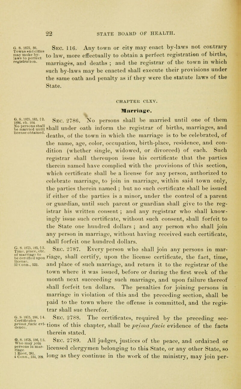 g. s. 1875, se. Sec. 116. Any town or city may enact by-laws not contrary Towns Hnd titles ' . £ , • , Swsufperfect to ltnv> more effectually to obtain a perfect registration of butus, registration, marriages, and deaths ; and the registrar of the town in which such by-laws may be enacted shall execute their provisions under the same oath and penalty as if they were the statute laws of the State. CHAl'TEK CLXV. Harrfage, wsf/cifulf'52' Sec. 2786. No persons shall be married until one of them temSaSi shall under oath inform the registrar of births, marriages, and ' deaths, of the town in which the marriage is to be celebrated, of the name, age, color, occupation, birth-place, residence, and con- dition (whether single, widowed, or divorced) of each. Such registrar shall thereupon issue his certificate that the parties therein named have complied with the provisions of this section, which certificate shall be a license for any person, authorized to celebrate marriage, to join in marriage, within said town only, the parties therein named ; but no such certificate shall be issued if either of the parties is a minor, under the control of a parent or guardian, until such parent or guardian shall give to the reg- istrar his written consent ; and any registrar who shall know- ingly issue such certificate, without such consent, shall forfeit to the State one hundred dollars ; and any person who shall join any person in marriage, without having received such certificate, shall forfeit one hundred dollars. Time!p?accf'ctc: Sec. l'787. Every person who shall join any persons in mar- be™mifl$upon riage, shall certify, upon the license certificate, the fact, time, Mconn., 623. and place of such marriage, and return it to the registrar of the town where it was issued, before or during the first week of the month next succeeding such marriage, and upon failure thereof shall forfeit ten dollars. The penalties for joining persons in marriage in violation of this and the preceding section, shall be paid to the town where the offense is committed, and the regis- trar shall sue therefor. certificate!6, S4' ^EC 2,?88- The certificates, required by the preceding sec- K'. J'cit evl'tions of this chapter, shall be prima facie evidence of the facts therein stated. wifoml5yjo6in5' Sec- 289- A11 ju^ges> justices of the peace, and ordained or persons In mar- licenSed clergymen belonging to this State, or any other State, so iconn,isi,209. long as they continue in the work of the ministry, may join per-