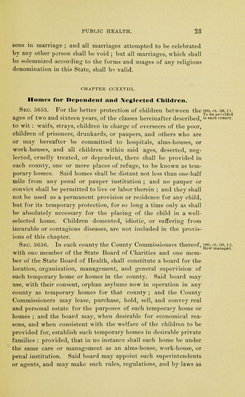 sons in marriage ; and all marriages attempted to be celebrated by any otber person shall be void ; but all marriages, which shall be solemnized according to the forms and usages of any religious denomination in this State, shall b° valid. CHAPTER CCXXVIII. Homes for Dependent and Neglected Children. Sec. 3655. For the better protection of children between the wss. cn.126.51. . * To be provided ages ot two and sixteen years, ot the classes hereinafter described, in each county. to wit : waifs, strays, children in charge of overseers of the poor, children of prisoners, drunkards, or paupers, and others who are or may hereafter be committed to hospitals, alms-houses, or work-houses, and all children within said ages, deserted, neg- lected, cruelly treated, or dependent, there shall be provided in each county, one or more places of refuge, to be known as tem- porary homes. Said homes shall be distant not less than one-half mile from any penal or pauper institution ; and no pauper or convict shall be permitted to live or labor therein ; and they shall not be used as a permanent provision or residence for any child, but for its temporary protection, for so long a time only as shall be absolutely necessary for the placing of the child in a well- selected home. Children demented, idiotic, or suffering from incurable or contagious diseases, are not included in the provis- ions of this chapter. Sue. 3656. In each county the County Commissioners thereof, ism, en. «m 2. ^ How managed. with one member of the State Board of Charities and one mem- ber of the State Board of Health, shall constitute a board for the location, organization, management, and general supervision of such temporary home or homes in the county. Said board may use, with their consent, orphan asylums now in operation in any county as temporary homes for that county ; and the County Commissioners may lease, purchase, hold, sell, and convey real and personal estate for the purposes of such temporary home or homes ; and the board may, when desirable for economical rea- sons, and when consistent with the welfare of the children to be provided for, establish such temporary homes in desirable private families : provided, that in no instance shall such home be under the same care or management as an alms-house, work-house, or penal institution. Said board may appoint such superintendents or agents, and may make such rules, regulations, and by-laws as