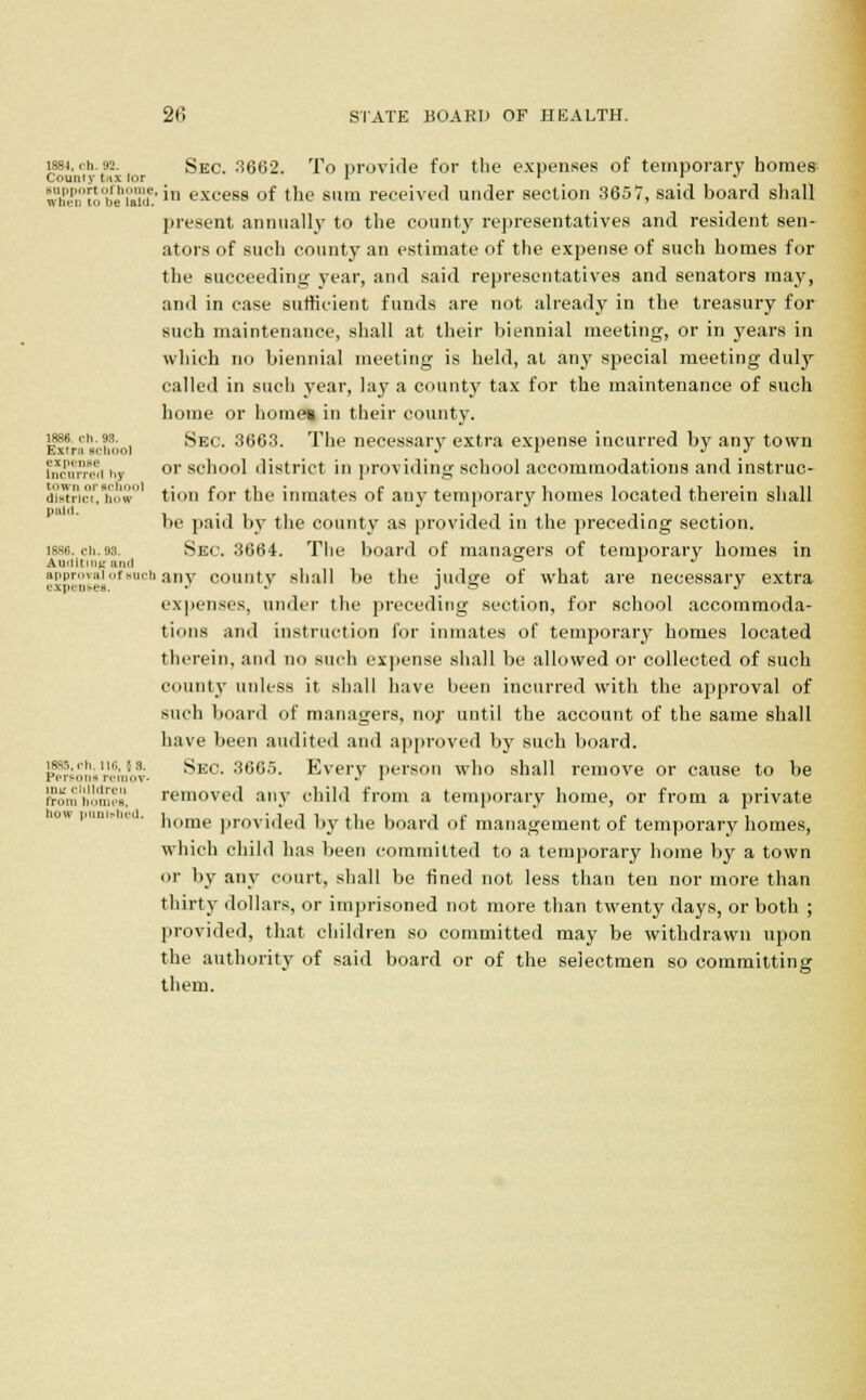 1884, oh. 92. Sec. 3662. To provide for the expenses of temporary homes County tax for 1 r r J tf$i™tobehi°aTd!' *n excess of the sum received under section 3657, said board shall present annually to the county representatives and resident sen- ators of such county an estimate of the expense of such homes for the succeeding year, and said representatives and senators may, and in case sufficient funds are not already in the treasury for such maintenance, shall at their biennial meeting, or in years in which no biennial meeting is held, at any special meeting duly called in such year, lay a county tax for the maintenance of such home or homea in their county. 1886 rh. 93. sEc. 3663. The necessary extra expense incurred by any town Extra school J r J J fnoorrwi hj or school district in providing school accommodations and instruc- dtet?ictr,how° tion for the inmates of any temporary homes located therein shall be paid by the county as provided in the preceding section. 1886. ch.as. Sec. 3664. The board of managers of temporary homes in Auciitiniruncl ° r j approval of Buch any county shall be the iudee of what are necessary extra expenses, j j j s j expenses, under the preceding section, for school accommoda- tions and instruction for inmates of temporary homes located therein, and no such expense shall be allowed or collected of such county unless it shall have been incurred with the approval of such board of managers, nor until the account of the same shall have been audited and approved by such board, persons remoT- ^ec. 3665. Every person who shall remove or cause to be fromn'onwB, removed any child from a temporary home, or from a private home provided by the board of management of temporary homes, which child has been committed to a temporary home by a town or by any court, shall be fined not less than ten nor more than thirty dollars, or imprisoned not more than twenty days, or both ; provided, that children so committed may be withdrawn upon the authority of said board or of the selectmen so committing them. DOW I'lltll.-IU'tl.