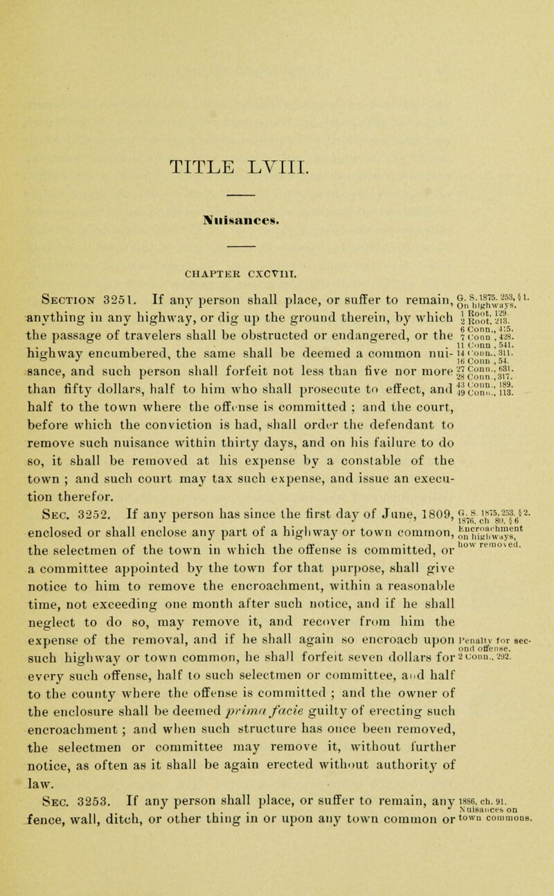 TITLE LVIIL Nuisances. CHAPTER CXCVI1I. Section 3251. If any person shall place, or suffer to remain, onbufnway!'.81- anything in any highway, or dig up the ground therein, by which Jiioot. ais. the passage of travelers shall be obstructed or endangered, or the 7«'onn,«8- !_• 1 ,11 ,,11! 1 ■ It Conn, 6U. highway encumbered, the same shall be deemed a common nui-»' :onn..sii. ° J ' 16 Conn .54. sance, and such person shall forfeit not less than five nor more||g™J-^7l; than fifty dollars, half to him who shall prosecute to effect, and 49Bonn!! lis, half to the town where the offinse is committed ; and the court, before which the conviction is had, shall order the defendant to remove such nuisance within thirty days, and on his failure to do so, it shall be removed at his expense by a constable of the town ; and such court may tax such expense, and issue an execu- tion therefor. Sec. 3252. If any person has since the first day of June, 1809, p.| ^58-,P?-65a- enclosed or shall enclose any part of a highway or town common, JnS'w™! the selectmen of the town in which the offense is committed, or ow?emove • a committee appointed by the town for that purpose, shall give notice to him to remove the encroachment, within a reasonable time, not exceeding one month after such notice, and if he shall neglect to do so, may remove it, and recover from him the expense of the removal, and if he shall again so encroach upon Penalty for sec- w onrt offense. such highway or town common, he shall forfeit seven dollars for2conn.,292. every such offense, half to such selectmen or committee, and half to the county where the offense is committed ; and the owner of the enclosure shall be deemed prima facie guilty of erecting such encroachment ; and when such structure has once been removed, the selectmen or committee may remove it, without further notice, as often as it shall be again erected without authority of law. Sec. 3253. If any person shall place, or suffer to remain, any 1886, en. 91. J ' . . 'J Nuisances on fence, wall, ditch, or other thing in or upon any town common ortown commons.