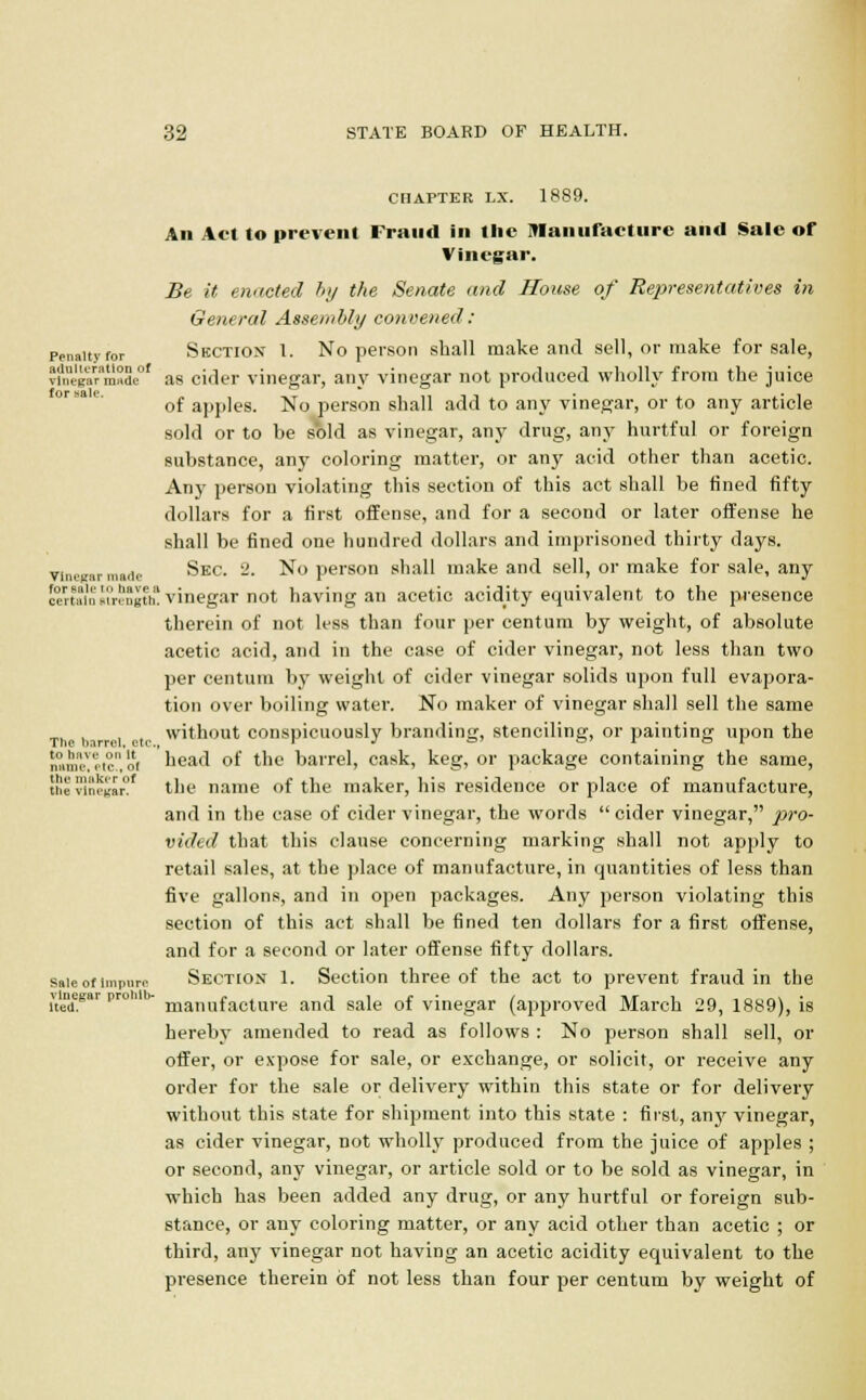 Penalty for adulteration of 32 STATE BOARD OF HEALTH. CHAPTER LX. 1889. An Act to prevent Fraud in the Manufacture and Sale of Vinegar. Be it enacted by the Senate and House of Representatives in General Assembly convened: Section 1. No person shall make and sell, or make for sale, JilreKaVmadc01 as cider vinegar, any vinegar not produced wholly from the juice of apples. No person shall add to any vinegar, or to any article sold or to be sold as vinegar, any drug, any hurtful or foreign substance, any coloring matter, or any acid other than acetic. Any person violating this section of this act shall be fined fifty dollars for a first offense, and for a second or later offense he shall be fined one hundred dollars and imprisoned thirty days. vinegar nude Sec. -■ No person shall make and sell, or make for sale, any certain strength! vinegar not having an acetic acidity equivalent to the presence therein of not less than four per centum by weight, of absolute acetic acid, and in the case of cider vinegar, not less than two per centum by weight of cider vinegar solids upon full evapora- tion over boiling water. No maker of vinegar shall sell the same without conspicuously branding, stenciling, or painting upon the head of the barrel, cask, keg, or package containing the same, tile vinegar!1 the name of the maker, his residence or place of manufacture, and in the case of cider vinegar, the words cider vinegar, pro- vided that this clause concerning marking shall not apply to retail sales, at the place of manufacture, in quantities of less than five gallons, and in open packages. Any person violating this section of this act shall be fined ten dollars for a first offense, and for a second or later offense fifty dollars, sale of impure Section 1. Section three of the act to prevent fraud in the \ujegar pro h- manufaclure an(j sa]e 0f vinegar (approved March 29, 1889), is hereby amended to read as follows : No person shall sell, or offer, or expose for sale, or exchange, or solicit, or receive any order for the sale or delivery within this state or for delivery without this state for shipment into this state : first, any vinegar, as cider vinegar, not wholly produced from the juice of apples ; or second, any vinegar, or article sold or to be sold as vinegar, in which has been added any drug, or any hurtful or foreign sub- stance, or any coloring matter, or any acid other than acetic ; or third, any vinegar not having an acetic acidity equivalent to the presence therein of not less than four per centum by weight of The barrel, cte to have on It name, etc., ot