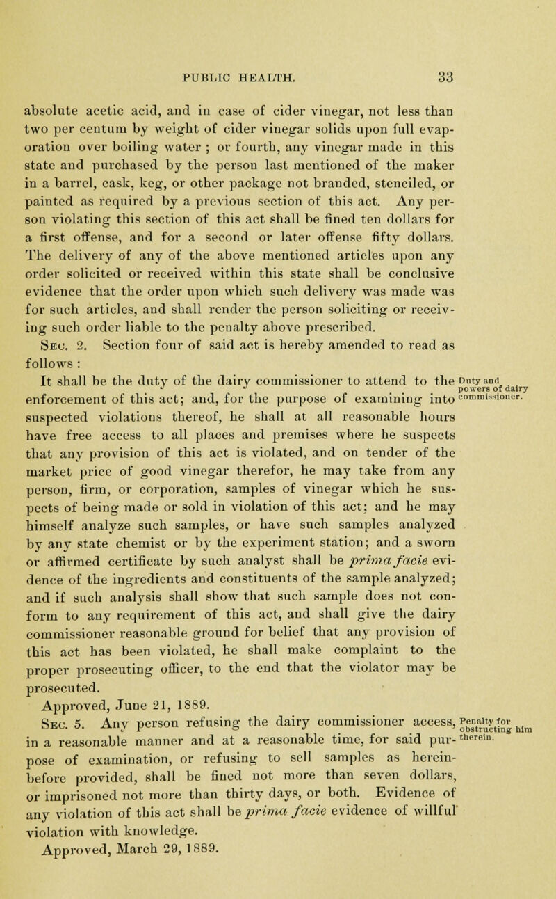 absolute acetic acid, and in case of cider vinegar, not less than two per centum by weight of cider vinegar solids upon full evap- oration over boiling water ; or fourth, any vinegar made in this state and purchased by the person last mentioned of the maker in a barrel, cask, keg, or other package not branded, stenciled, or painted as required by a previous section of this act. Any per- son violating this section of this act shall be fined ten dollars for a first offense, and for a second or later offense fifty dollars. The delivery of any of the above mentioned articles upon any order solicited or received within this state shall be conclusive evidence that the order upon which such delivery was made was for such articles, and shall render the person soliciting or receiv- ing such order liable to the penalty above prescribed. Sec. 2. Section four of said act is hereby amended to read as follows : It shall be the duty of the dairy commissioner to attend to the Duty ana ^ ^ powers of dairy enforcement of this act; and, for the purpose of examining into commissioner. suspected violations thereof, he shall at all reasonable hours have free access to all places and premises where he suspects that any provision of this act is violated, and on tender of the market price of good vinegar therefor, he may take from any person, firm, or corporation, samples of vinegar which he sus- pects of being made or sold in violation of this act; and he may himself analyze such samples, or have such samples analyzed by any state chemist or by the experiment station; and a sworn or affirmed certificate by such analyst shall be prima facie evi- dence of the ingredients and constituents of the sample analyzed; and if such analysis shall show that such sample does not con- form to any requirement of this act, and shall give the dairy commissioner reasonable ground for belief that any provision of this act has been violated, he shall make complaint to the proper prosecuting officer, to the end that the violator may be prosecuted. Approved, June 21, 1889. Sec. 5. Any person refusing the dairy commissioner access, Jg°t^tf°r him in a reasonable manner and at a reasonable time, for said pur- therein. pose of examination, or refusing to sell samples as herein- before provided, shall be fined not more than seven dollars, or imprisoned not more than thirty days, or both. Evidence of any violation of this act shall be prima facie evidence of willful violation with knowledge. Approved, March 29, 1889.