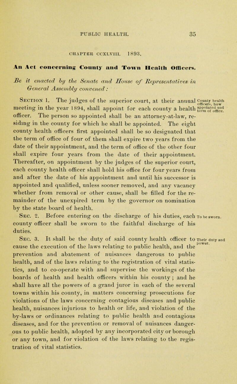 CHAPTER CCXLVIII. 1893. Ail Act concerning Couuty and Town Health Officers. Be it enacted by the Senate and House of Representatives in General Assembly convened : Section 1. The nudges of the superior court, at their annual county health 1 officers, how meeting in the year 1894, shall appoint for each county a health KS'oHfflc'e1 officer. The person so appointed shall be an attorney-at-law, re- siding in the county for which he shall be appointed. The eight county health officers first appointed shall be so designated that the term of office of four of them shall expire two years from the date of their appointment, and the term of office of the other four shall expire four years from the date of their appointment. Thereafter, on appointment by the judges of the superior court, each county health officer shall hold his office for four years from and after the date of his appointment and until his successor is appointed and qualified, unless sooner removed, and any vacancy whether from removal or other cause, shall be filled for the re- mainder of the unexpired term by the governor on nomination by the state board of health. Sec. 2. Before entering on the discharge of his duties, each to he sworn, county officer shall be sworn to the faithful discharge of his duties. Sec. 3. It shall be the duty of said county health officer to Their duty and cause the execution of the laws relating to public health, and the prevention and abatement of nuisances dangerous to public health, and of the laws relating to the registration of vital statis- tics, and to co-operate with and supervise the workings of the boards of health and health officers within his county ; and he shall have all the powers of a grand juror in each of the several towns within his county, in matters concerning prosecutions for violations of the laws concerning contagious diseases and public health, nuisances injurious to health or life, and violation of the by-laws or ordinances relating to public health and contagious diseases, and for the prevention or removal of nuisances danger- ous to public health, adopted by any incorporated city or borough or any town, and for violation of the laws relating to the regis- tration of vital statistics.