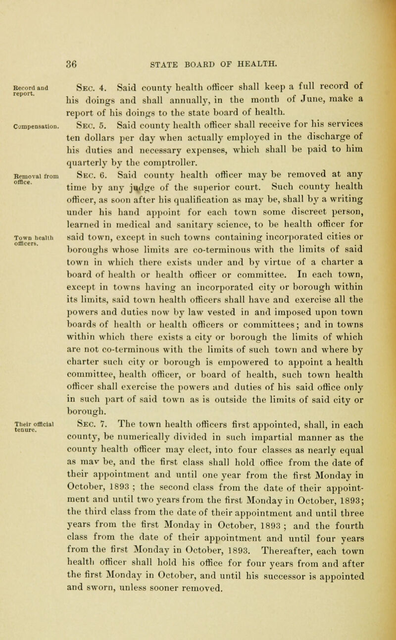Record aDd report. Compensation. Removal from office. Town health omcerb. Their official tenure. Sec. 4. Said county health officer shall keep a full record of his doings and shall annually, in the month of June, make a report of his doings to the state board of health. Sec. 5. Said county health officer shall receive for his services ten dollars per day when actually employed in the discharge of his duties and necessary expenses, which shall be paid to him quarterly by the comptroller. Sec 6. Said county health officer may be removed at any time by any judge of the superior court. Such county health officer, as soon after his qualification as may be, shall by a writing under his hand appoint for each town some discreet person, learned in medical and sanitary science, to be health officer for said town, except in such towns containing incorporated cities or boroughs whose limits are co-terminous with the limits of said town in which there exists under and by virtue of a charter a board of health or health officer or committee. In each town, except in towns having an incorporated city or borough within its limits, said town health officers shall have and exercise all the powers and duties now by law vested in and imposed upon town boards of health or health officers or committees; and in towns within which there exists a city or borough the limits of which are not co-terminous with the limits of such town and where by charter such city or borough is empowered to appoint a health committee, health officer, or board of health, such town health officer shall exercise the powers and duties of his said office only in such part of said town as is outside the limits of said city or borough. Sec. 7. The town health officers first appointed, shall, in each county, be numerically divided in such impartial manner as the county health officer may elect, into four classes as nearly equal as mav be, and the first class shall hold office from the date of their appointment and until one year from the first Monday in October, 1893 ; the second class from the date of their appoint- ment and until two years from the first Monday in October, 1893; the third class from the date of their appointment and until three years from the first Monday in October, 1893 ; and the fourth class from the date of their appointment and until four years from the first Monday in October, 1893. Thereafter, each town health officer shall hold his office for four years from and after the first Monday in October, and until his successor is appointed and sworn, unless sooner removed.