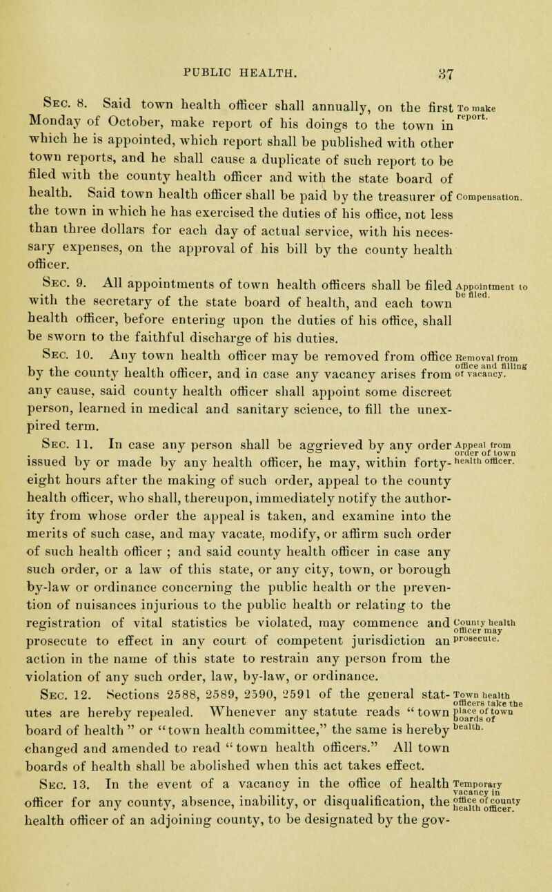 report. in Sec. 8. Said town health officer shall annually, on the first To make Monday of October, make report of his doings to the town which he is appointed, which report shall be published with other town reports, and he shall cause a duplicate of such report to be filed with the county health officer and with the state board of health. Said town health officer shall be paid by the treasurer of compensation. the town in which he has exercised the duties of his office, not less than three dollars for each day of actual service, with his neces- sary expenses, on the approval of his bill by the county health officer. Sec. 9. All appointments of town health officers shall be filed Appointment to with the secretary of the state board of health, and each town health officer, before entering upon the duties of his office, shall be sworn to the faithful discharge of his duties. Sec. 10. Any town health officer may be removed from office Removal from i ,i , ,., „. , . „ office and filling Dy tne county health orncer, ana in case any vacancy arises from or vacancy. any cause, said county health officer shall appoint some discreet person, learned in medical and sanitary science, to fill the unex- pired term. Sec. 11. In case any person shall be aggrieved by anv order Appeal from J r °° J •' order of town issued by or made by any health officer, he may, within forty- ncaLch offlcer- eight hours after the making of such order, appeal to the county health officer, who shall, thereupon, immediately notify the author- ity from whose order the appeal is taken, and examine into the merits of such case, and may vacate, modify, or affirm such order of such health officer ; and said county health officer in case any such order, or a law of this state, or any city, town, or borough by-law or ordinance concerning the public health or the preven- tion of nuisances injurious to the public health or relating to the registration of vital statistics be violated, may commence and county health ° . officer may prosecute to effect in any court of competent jurisdiction anpr09ecute- action in the name of this state to restrain any person from the violation of any such order, law, by-law, or ordinance. Sec. 12. Sections 2588, 2589, 2590, 2591 of the general stat-Town health , ' _, ■ officers take the utes are hereby repealed. Whenever any statute reads town g0aacrert°10^owu board of health  or town health committee, the same is hereby beaUh' changed and amended to read  town health officers. All town boards of health shall be abolished when this act takes effect. Sec. 13. In the event of a vacancy in the office of health Temporary vacancy in officer for any county, absence, inability, or disqualification, the{! uh°o&°™Jty health officer of an adjoining county, to be designated by the gov-