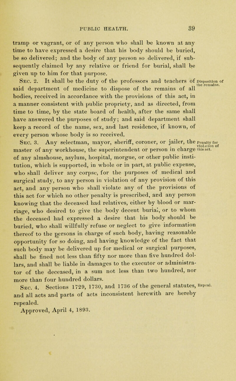 tramp or vagrant, or of any person who shall be known at any time to have expressed a desire that his body should be buried, be so delivered; and the body of any person so delivered, if sub- sequently claimed by any relative or friend for burial, shall be given up to him for that purpose. Sec. 2. It shall be the duty of the professors and teachers of Disposition of -,* . . the remains. said department of medicine to dispose of the remains of all bodies, received in accordance with the provisions of this act, in a manner consistent with public propriety, and as directed, from time to time, by the state board of health, after the same shall have answered the purposes of study; and said department shall keep a record of the name, sex, and last residence, if known, of every person whose body is so received. Sec. 3. Any selectman, mayor, sheriff, coroner, or iailer, the penalty for J . , . violation of master of any workhouse, the superintendent or person in charge twsact. of any almshouse, asylum, hospital, morgue, or other public insti- tution, which is supported, in whole or in part, at public expense, who shall deliver any corpse, for the purposes of medical and surgical study, to any person in violation of any provision of this act, and any person who shall violate any of the provisions of this act for which no other penalty is prescribed, and any person knowing that the deceased had relatives, either by blood or mar- riage, who desired to give the body decent burial, or to whom the deceased had expressed a desire that his body should be buried, who shall willfully refuse or neglect to give information thereof to the gersons in charge of such body, having reasonable opportunity for so doing, and having knowledge of the fact that such body may be delivered up for medical or surgical purposes, shall be fined not less than fifty nor more than five hundred dol- lars, and shall be liable in damages to the executor or administra- tor of the deceased, in a sum not less than two hundred, nor more than four hundred dollars. Sec. 4. Sections 1729, 1730, and 1736 of the general statutes, Repeal. and all acts and parts of acts inconsistent herewith are hereby repealed.