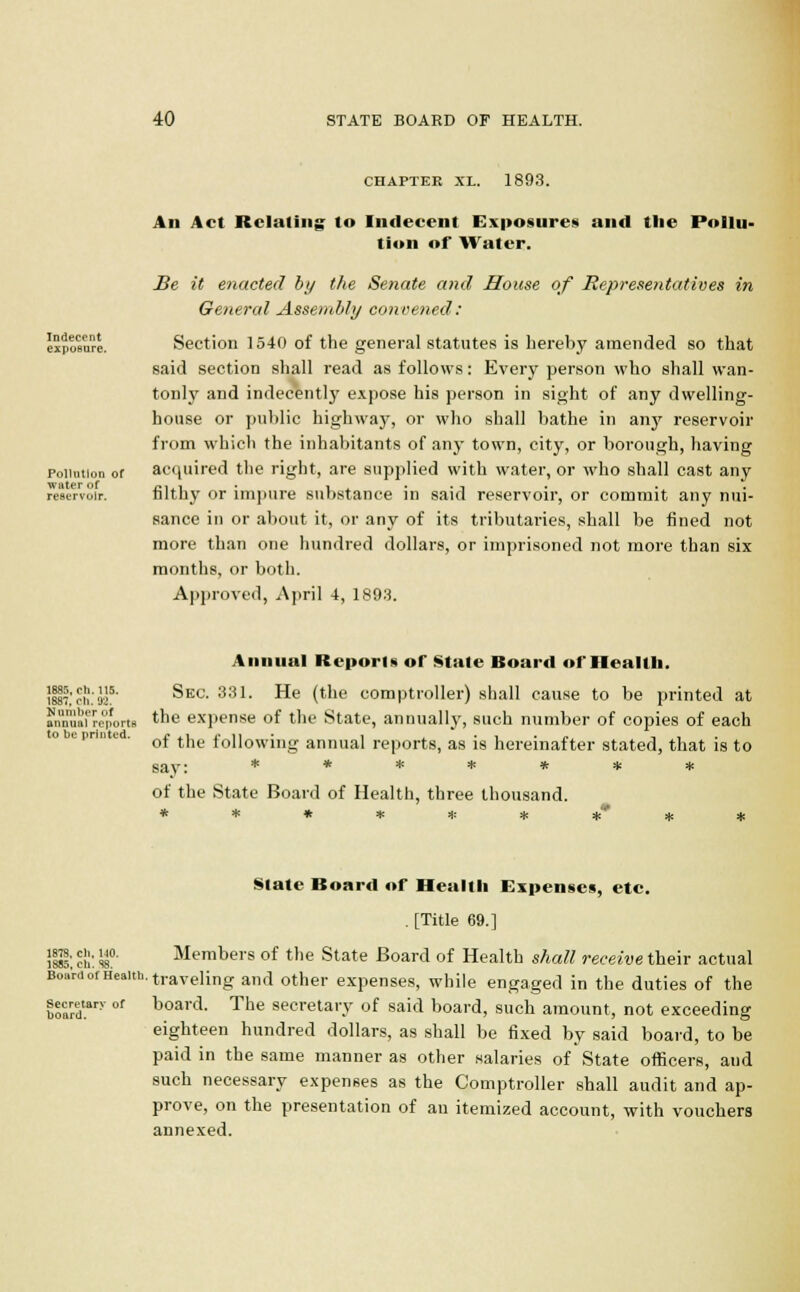 CHAPTER XL. 1893. An Act Relating to Indecent Exposures and the Pollu- tion of Water. Indecent exposure. Pollution of water of reservoir. Be it enacted by the Senate and Mouse of Representatives in General Assembly convened: Section 1540 of the general statutes is hereby amended so that said section shall read as follows: Every person who shall wan- tonly and indecent!}' expose his person in sight of any dwelling- house or public highway, or who shall bathe in any reservoir from which the inhabitants of any town, city, or borough, having acquired the right, are supplied with water, or who shall cast any filthy or impure substance in said reservoir, or commit any nui- sance in or about it, or any of its tributaries, shall be fined not more than one hundred dollars, or imprisoned not more than six months, or both. Approved, April -t, 1893. Annual Reports or State Board of Health. ilsT.'eh.'aj5' ^ec. 331. He (the comptroller) shall cause to be printed at ?n'nnnai'repo.t8 the expense of the State, annually, such number of copies of each of the following annual reports, as is hereinafter stated, that is to say: ******* of the State Board of Health, three thousand. ********* Slate Board of Health Expenses, etc. . [Title 69.] !$!: ell: ss0. Members of the State Board of Health shall receive their actual Board of H6Bith. traveling and other expenses, while engaged in the duties of the board. The secretary of said board, such amount, not exceeding eighteen hundred dollars, as shall be fixed by said board, to be paid in the same manner as other salaries of State officers, aud such necessary expenses as the Comptroller shall audit and ap- prove, on the presentation of an itemized account, with vouchers annexed. Secretarv of board.