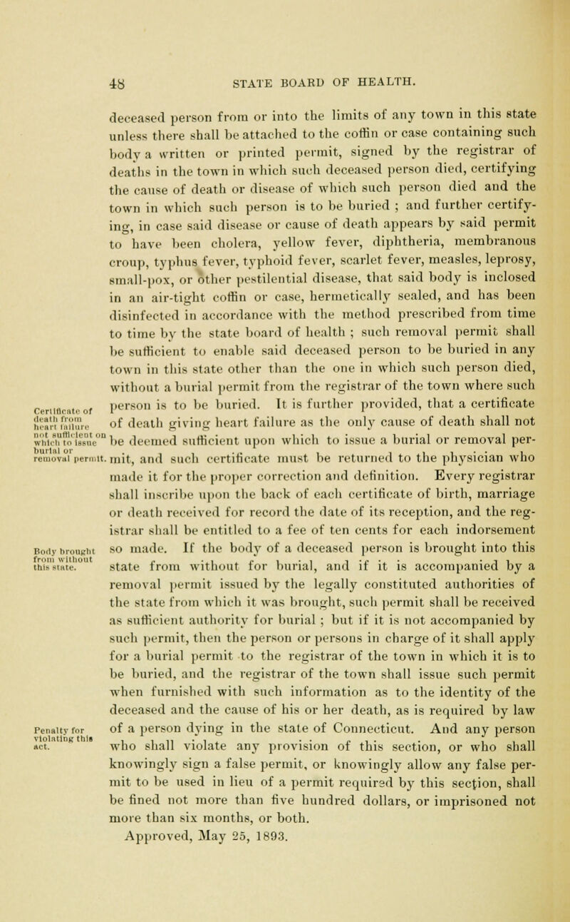 deceased person from or into the limits of any town in this state unless there shall be attached to the coffin or case containing such body a written or printed permit, signed by the registrar of deaths in the town in which such deceased person died, certifying the cause of death or disease of which such person died and the town in which such person is to be buried ; and further certify- ing, in case said disease or cause of death appears by said permit to have been cholera, yellow fever, diphtheria, membranous croup, typhus fever, typhoid fever, scarlet fever, measles, leprosy, small-pox, or other pestilential disease, that said body is inclosed in an air-tight coffin or case, hermetically sealed, and has been disinfected in accordance with the method prescribed from time to time by the state board of health ; such removal permit shall be sufficient to enable said deceased person to be buried in any town in this state other than the one in which such person died, without a burial permit from the registrar of the town where such certificate of person is to be buried. It is further provided, that a certificate Scannnun of death giving heart failure as the only cause of death shall not wiVXs°ute°n be deemed sufficient upon which to issue a burial or removal per- removal permit, rnit, and such certificate must be returned to the physician who made it for the proper correction and definition. Every registrar shall inscribe upon the back of each certificate of birth, marriage or death received for record the date of its reception, and the reg- istrar shall be entitled to a fee of ten cents for each indorsement Body brought so made. If the body of a deceased person is brought into this tni*smte. state from without for burial, and if it is accompanied by a removal permit issued by the legally constituted authorities of the state from which it was brought, such permit shall be received as sufficient authority for burial ; but if it is not accompanied by such permit, then the person or persons in charge of it shall apply for a burial permit to the registrar of the town in which it is to be buried, and the registrar of the town shall issue such permit when furnished with such information as to the identity of the deceased and the cause of his or her death, as is required by law Penalty for of a person dying in the state of Connecticut. And any person »ct.' who shall violate any provision of this section, or who shall knowingly sign a false permit, or knowingly allow any false per- mit to be used in lieu of a permit required by this section, shall be fined not more than five hundred dollars, or imprisoned not more than six months, or both.