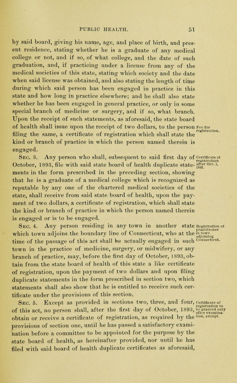 by said board, giving his name, age, and place of birth, and pres- ent residence, stating whether he is a graduate of any medical college or not, and if so, of what college, and the date of such graduation, and, if practicing under a license from any of the medical societies of this state, stating which society and the date when said license was obtained, and also stating the length of time during which said person has been engaged in practice in this state and how long in practice elsewhere; and he shall also state whether he has been engaged in general practice, or only in some special branch of medicine or surgery, and if so, what branch. Upon the receipt of such statements, as aforesaid, the state board of health shall issue upon the receipt of two dollars, to the person Fee for reiristrtiilou filing the same, a certificate of registration which shall state the kind or branch of practice in which the person named therein is engaged. Sec. 3. Any person who shall, subsequent to said first day of certificate ot J r ' ~i j registration October, 1893, file with said state board of health duplicate state- f|^r 0ct-'■ ments in the form prescribed in the preceding section, showing that he is a graduate of a medical college which is recognized as reputable by any one of the chartered medical societies of the state, shall receive from said state board of health, upon the pay- ment of two dollars, a certificate of registration, which shall state the kind or branch of practice in which the person named therein is engaged or is to be engaged. Sec. 4. Any person residing in any town in another state Registration of ^ practitioner which town adjoins the boundary line of Connecticut, who at the JiKJg, time of the passage of this act shall be actually engaged in such Connecticut. town in the practice of medicine, surgery, or midwifery, or any branch of practice, may, before the first day of October, 1 893, ob- tain from the state board of health of this state a like certificate of registration, upon the payment of two dollars and upon filing duplicate statements in the form prescribed in section two, which statements shall also show that he is entitled to receive such cer- tificate under the provisions of this section. Sec. 5. Except as provided in sections two, three, and four, certificate of n , .. « registration to of this act, no person shall, after the first day of October, 1893,^ran«dor,iy obtain or receive a certificate of registration, as required by the tlon' excePl- provisions of section one, until he has passed a satisfactory exami- nation before a committee to be appointed for the purpose by the state board of health, as hereinafter provided, nor until he has filed with said board of health duplicate certificates as aforesaid,