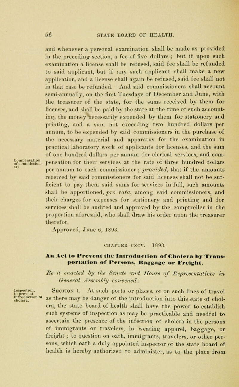 and whenever a personal examination shall be made as provided in the preceding section, a fee of five dollars ; but if upon such examination a license shall be refused, said fee shall be refunded to said applicant, but if any such applicant shall make a new application, and a license shall again be refused, said fee shall not in that case be refunded. And said commissioners shall account semi-annually, on the first Tuesdays of December and June, with the treasurer of the state, for the sums received by them for licenses, and shall be paid by the state at the time of such account- ing, the money necessarily expended by them for stationery and printing, and a sum not exceeding two hundred dollars per annum, to be expended by said commissioners in the purchase of the necessary material and apparatus for the examination in practical laboratory work of applicants for licenses, and the sum of one hundred dollars per annum for clerical services, and com- orcommission- pensation for their services at the rate of three hundred dollars per annum to each commissioner ; provided, that if the amounts received by said commissioners for said licenses shall not be suf- ficient to pay them said sums for services in full, such amounts shall be apportioned, pro rata, among said commissioners, and their charges for expenses for stationery and printing and for services shall be audited and approved by the comptroller in the proportion aforesaid, who shall draw his order upon the treasurer therefor. Approved, June 6, 1893. CHAPTER exev. 1893. All Act to Prevent Hie Introduction of Cholera by Trans- portation of Persons, Baggage or Freight. Be it enacted by the Senate and House of Representatives in General Assembly convened: to8pPreeCven' Section 1. At such ports or places, or on such lines of travel cholera00 0I as tnere mav be danger of the introduction into this state of chol- era, the state board of health shall have the power to establish such systems of inspection as may be practicable and needful to ascertain the presence of the infection of cholera in the persons of immigrants or travelers, in wearing apparel, baggage, or freight ; to question on oath, immigrants, travelers, or other per- sons, which oath a duly appointed inspector of the state board of health is hereby authorized to administer, as to the place from