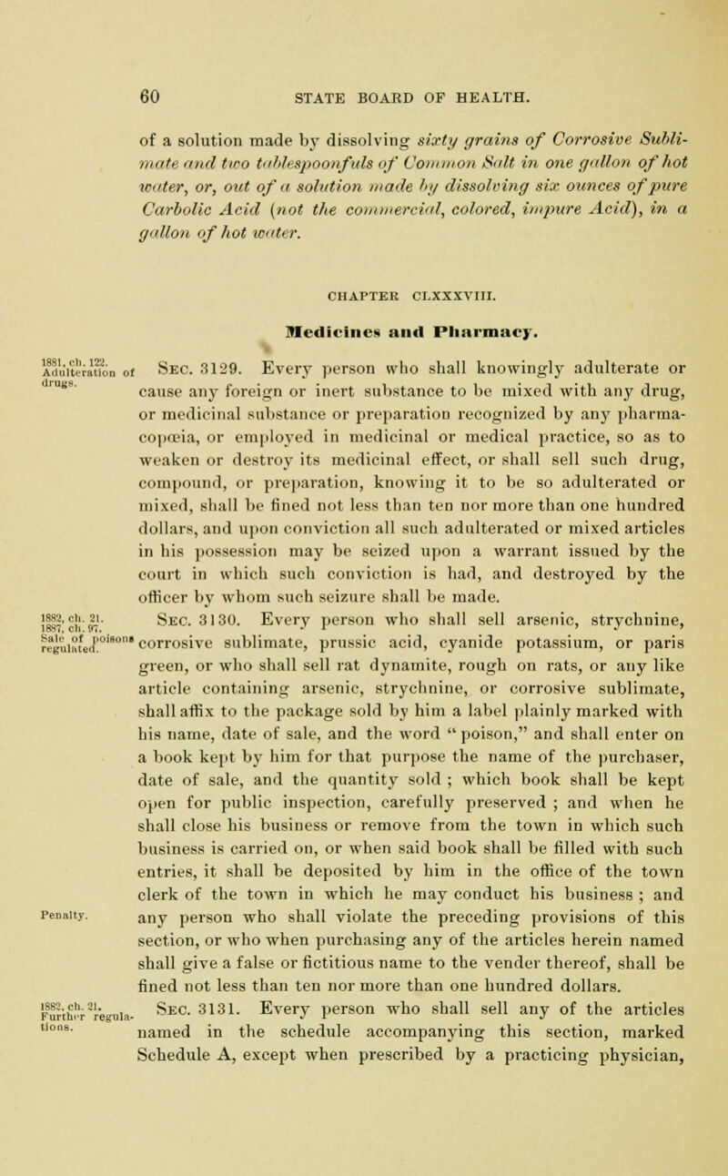 of a solution made by dissolving sixty grains of Corrosive Subli- mate and two tab/cspoonfuls of Common Salt in one gallon of hot water, or, out of a solution made by dissolving six ounces of pure Carbolic Acid {not the commercial, colored, impure Acid), in a gallon of hot water. CHAPTER CLXXXVIII. Medicines and Pharmacy. Adu'itefauon of Sec. 3129. Every person who shall knowingly adulterate or cause any foreign or inert substance to be mixed with any drug, or medicinal substance or preparation recognized by any pharma- copoeia, or employed in medicinal or medical practice, so as to weaken or destroy its medicinal effect, or shall sell such drug, compound, or preparation, knowing it to be so adulterated or mixed, shall be fined not less than ten nor more than one hundred dollars, and upon conviction all such adulterated or mixed articles in his possession may be seized upon a warrant issued by the court in which such conviction is had, and destroyed by the officer by whom such seizure shall be made. J882, ch. 21. Sec. 3130. Every person who shall sell arsenic, strychnine, reguiaLi!0'80 corrosive sublimate, prussic acid, cyanide potassium, or paris green, or who shall sell rat dynamite, rough on rats, or any like article containing arsenic, strychnine, or corrosive sublimate, shall affix to the package sold by him a label plainly marked with his name, date of sale, and the word  poison, and shall enter on a book kept by him for that purpose the name of the purchaser, date of sale, and the quantity sold ; which book shall be kept open for public inspection, carefully preserved ; and when he shall close his business or remove from the town in which such business is carried on, or when said book shall be filled with such entries, it shall be deposited by him in the office of the town clerk of the town in which he may conduct his business ; and Penalty. any person who shall violate the preceding provisions of this section, or who when purchasing any of the articles herein named shall give a false or fictitious name to the vender thereof, shall be fined not less than ten nor more than one hundred dollars. Forth!';-2reiiia- Sec. 3131- Every person who shall sell any of the articles ons- named in the schedule accompanying this section, marked Schedule A, except when prescribed by a practicing physician,