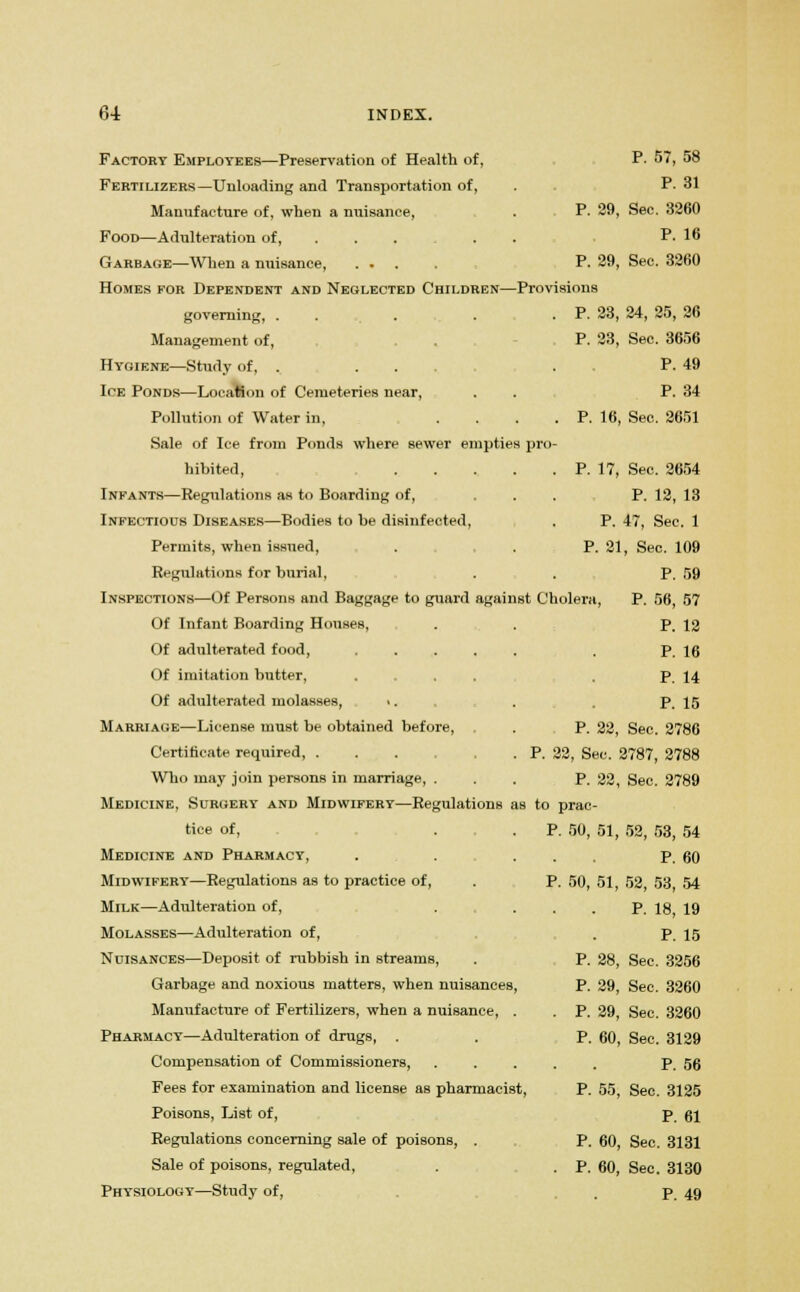 Factory Employees—Preservation of Health of, P. 57, 58 Fertilizers—Unloading and Transportation of, . P- 31 Manufacture of, when a nuisance, . P. 29, See. 3260 Food—Adulteration of, P. 16 Garbage—When a nuisance, .... P. 29, Sec. 3260 Homes for Dependent and Neglected Children—Provisions governing, . . ... . P. 23, 24, 25, 26 Management of, P. 23, Sec. 3656 Hygiene—Study of, . ... . . P. 49 Ice Ponds—Location of Cemeteries near, . P. 34 Pollution of Water in, . . . . P. 16, Sec. 2651 Sale of Ice from Ponds where sewer empties pro- hibited, . . . . .P. 17, Sec. 2654 Infants—Regulations as to Boarding of, ... P. 12, 13 Infectious Diseases—Bodies to he disinfected, . P. 47, Sec. 1 Permits, when issued, . . P. 21, Sec. 109 Regulations for burial, . . P. 59 Inspections—Of Persons and Baggage to guard against Cholera, P. 56, 57 Of Infant Boarding Houses, . . P. 12 Of adulterated food, . P. 16 Of imitation butter, .... P. 14 Of adulterated molasses, *. . . P. 15 Marriage—License must be obtained before, . . P. 22, Sec. 2786 Certificate required, P. 22, Sec. 2787, 2788 Who may join persons in marriage, ... P. 22, Sec. 2789 Medicine, Surgery and Midwifery—Regulations as to prac- tice of, . . P. 50, 51, 52, 53, 54 Medicine and Pharmacy, . . . P. 60 Midwifery—Regulations as to practice of, . P. 50, 51, 52, 53 54 Milk—Adulteration of, . ... P. 18, 19 Molasses—Adulteration of, . p 15 Nuisances—Deposit of rubbish in streams, . P. 28, Sec. 3256 Garbage and noxious matters, when nuisances, P. 29, See. 3260 Manufacture of Fertilizers, when a nuisance, . . P. 29, Sec. 3260 Pharmacy—Adulteration of drugs, . . P. 60, Sec. 3129 Compensation of Commissioners, P. 56 Fees for examination and license as pharmacist, P. 55, Sec. 3125 Poisons, List of, p 61 Regulations concerning sale of poisons, . P. 60, Sec. 3131 Sale of poisons, regulated, . . p. 60, Sec. 3130 Physiology—Study of, p 49