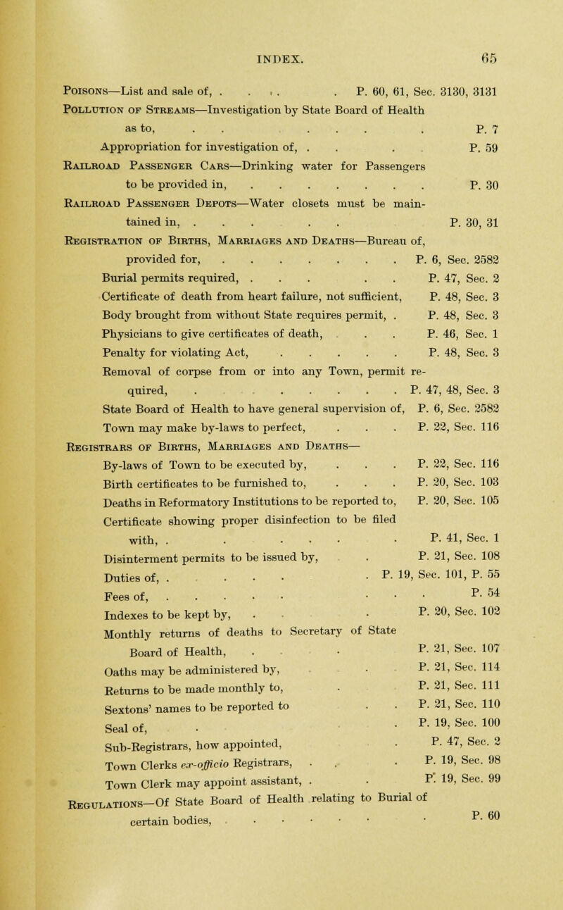 Poisons—List and sale of, . ... .P. 60, 61, See. 3130, 3131 Pollution of Streams—Investigation by State Board of Health as to, ... . P. 7 Appropriation for investigation of, . . . P. 59 Railroad Passenger Cars—Drinking water for Passengers to be provided in, P. 30 Railroad Passenger Depots—Water closets must be main- tained in, P. 30, 31 Registration of Births, Marriages and Deaths—Bureau of, provided for, P. 6, Sec. 2582 Burial permits required, ... . . P. 47, Sec. 2 Certificate of death from heart failure, not sufficient, P. 48, Sec. 3 Body brought from without State requires permit, . P. 48, Sec. 3 Physicians to give certificates of death, . . P. 46, Sec. 1 Penalty for violating Act, ..... P. 48, Sec. 3 Removal of corpse from or into any Town, permit re- quired, . P. 47, 48, Sec. 3 State Board of Health to have general supervision of, P. 6, Sec. 2582 Town may make by-laws to perfect, ... P. 22, Sec. 116 Registrars of Births, Marriages and Deaths— By-laws of Town to be executed by, ... P. 22, Sec. 116 Birth certificates to be furnished to, ... P. 20, Sec. 103 Deaths in Reformatory Institutions to be reported to, P. 20, Sec. 105 Certificate showing proper disinfection to be filed with, . . ... P. 41, Sec. 1 Disinterment permits to be issued by, . P. 21, Sec. 108 Duties of, . ... -P- 19, Sec. 101, P. 55 Fees of, ... P. 54 Indexes to be kept by, • ?• 20, Sec. 102 Monthly returns of deaths to Secretary of State Board of Health, . ■ P. 21, Sec. 107 Oaths may be administered by, • P. 21, Sec. 114 Returns to be made monthly to, . P- 21, See. Ill Sextons' names to be reported to P. 21, Sec. 110 Seal of, • • P- 19, Sec. 100 Sub-Registrars, how appointed, ■ P- 47, Sec. 2 Town Clerks er-officio Registrars, . . .P. 19, Sec. 98 Town Clerk may appoint assistant, . . P- 19, Sec. 99 REGULATIONS-Of State Board of Health relating to Burial of certain bodies, ■ P- 60