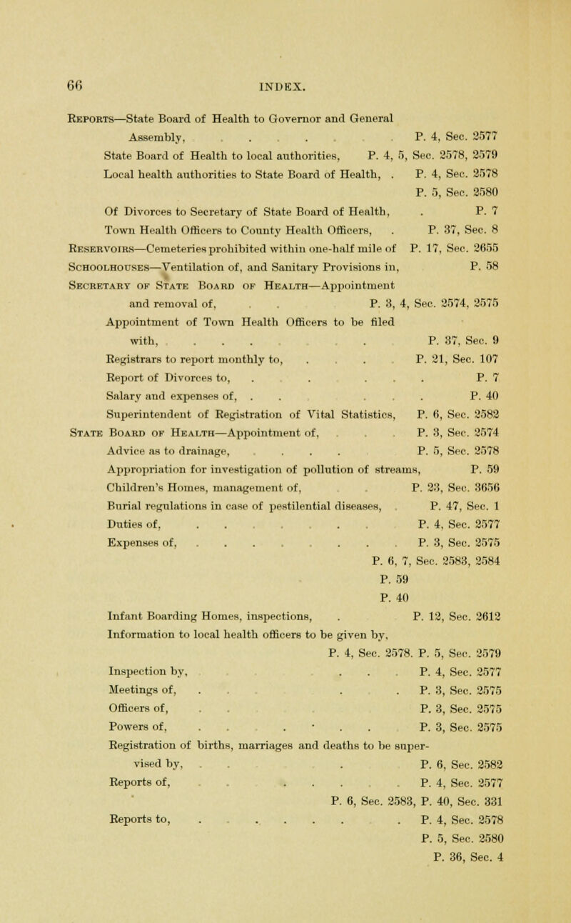 Reports—State Board of Health to Governor and General Assembly, . . . P. 4, Sec. 2577 State Board of Health to local authorities, P. 4, 5, Sec. 2578, 2579 Local health authorities to State Board of Health, . P. 4, Sec. 2578 P. 5, Sec. 2580 Of Divorces to Secretary of State Board of Health, . P. 7 Town Health Officers to County Health Officers, . P. 37, Sec. 8 Reservoirs—Cemeteries prohibited within one-half mile of P. 17, See. 2655 Schoolhouses—Ventilation of, and Sanitary Provisions in, P. 58 Secretary of State Board of Health—Appointment and removal of, P. 3, 4, Sec. 2574, 2575 Appointment of Town Health Officers to be filed with, ... . P. 37. Sec. 9 Registrars to report monthly to, . . . P. 21, Sec. 107 Report of Divorces to, . . ... P. 7 Salary and expenses of, . ... P. 40 Superintendent of Registration of Vital Statistics, P. 6, Sec. 2582 State Board of Health—Appointment of, . . P. 3, Sec. 2574 Advice as to drainage, ..... P. 5, Sec. 2578 Appropriation for investigation of pollution of streams, P. 59 Children's Homes, management of, P. 23, Sec. 3656 Burial regulations in case of pestilential diseases, P. 47, Sec. 1 Duties of, P. 4, Sec. 2577 Expenses of, P. 3, Sec. 2575 P. 6, 7, Sec. 2583, 2584 P. 59 P. 40 Infant Boarding Homes, inspections, . P. 12, Sec. 2612 Information to local health officers to be given by, P. 4, Sec. 2578. P. 5, Sec. 2579 Inspection by, . . . P. 4, Sec. 2577 Meetings of, . .P. 3, Sec. 2575 Officers of, . . P. 3, Sec. 2575 Powers of, . P. 3, Sec. 2575 Registration of births, marriages and deaths to be super- vised by, . . P. 6, Sec. 2582 Reports of, P. 4, Sec. 2577 P. 6, Sec. 2583, P. 40, Sec. 331 Reports to, .... . P. 4, Sec. 2578 P. 5, Sec. 2580 P. 36, Sec. 4