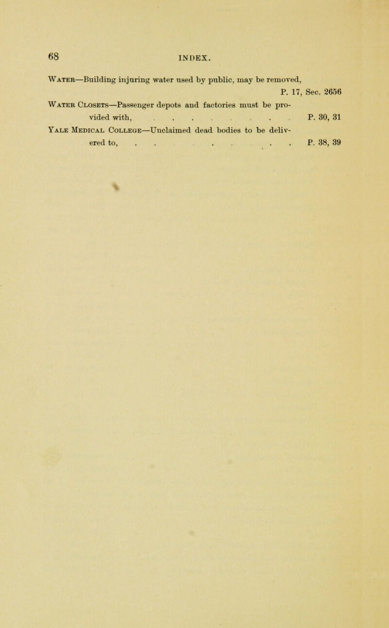 Water—Building injuring water used by public, may be removed, P. 17, Sec. 2656 Water Closets—Passenger depots and factories must be pro- vided with, . . .P. 30, 31 Yale Medical College—Unclaimed dead bodies to be deliv- ered to, . P. 38, 39