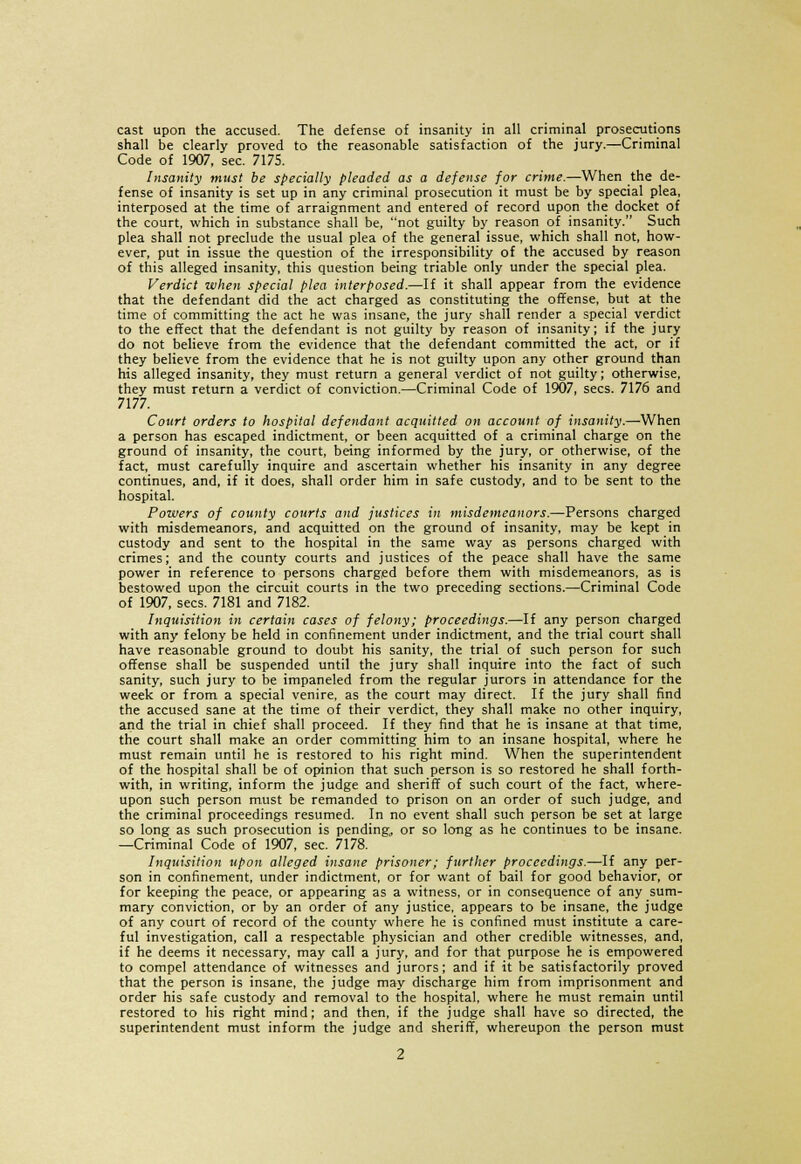 cast upon the accused. The defense of insanity in all criminal prosecutions shall be clearly proved to the reasonable satisfaction of the jury.—Criminal Code of 1907, sec. 7175. Insanity must be specially pleaded as a defense for crime.—When the de- fense of insanity is set up in any criminal prosecution it must be by special plea, interposed at the time of arraignment and entered of record upon the docket of the court, which in substance shall be, not guilty by reason of insanity. Such plea shall not preclude the usual plea of the general issue, which shall not, how- ever, put in issue the question of the irresponsibility of the accused by reason of this alleged insanity, this question being triable only under the special plea. Verdict when special plea interposed.—If it shall appear from the evidence that the defendant did the act charged as constituting the offense, but at the time of committing the act he was insane, the jury shall render a special verdict to the effect that the defendant is not guilty by reason of insanity; if the jury do not believe from the evidence that the defendant committed the act, or if they believe from the evidence that he is not guilty upon any other ground than his alleged insanity, they must return a general verdict of not guilty; otherwise, they must return a verdict of conviction.—Criminal Code of 1907, sees. 7176 and 7177. Court orders to hospital defendant acquitted on account of insanity.—When a person has escaped indictment, or been acquitted of a criminal charge on the ground of insanity, the court, being informed by the jury, or otherwise, of the fact, must carefully inquire and ascertain whether his insanity in any degree continues, and, if it does, shall order him in safe custody, and to be sent to the hospital. Powers of county courts and justices in misdemeanors.—Persons charged with misdemeanors, and acquitted on the ground of insanity, may be kept in custody and sent to the hospital in the same way as persons charged with crimes; and the county courts and justices of the peace shall have the same power in reference to persons charged before them with misdemeanors, as is bestowed upon the circuit courts in the two preceding sections.—Criminal Code of 1907, sees. 7181 and 7182. Inquisition in certain cases of felony; proceedings.—If any person charged with any felony be held in confinement under indictment, and the trial court shall have reasonable ground to doubt his sanity, the trial of such person for such offense shall be suspended until the jury shall inquire into the fact of such sanity, such jury to be impaneled from the regular jurors in attendance for the week or from a special venire, as the court may direct. If the jury shall find the accused sane at the time of their verdict, they shall make no other inquiry, and the trial in chief shall proceed. If they find that he is insane at that time, the court shall make an order committing him to an insane hospital, where he must remain until he is restored to his right mind. When the superintendent of the hospital shall be of opinion that such person is so restored he shall forth- with, in writing, inform the judge and sheriff of such court of the fact, where- upon such person must be remanded to prison on an order of such judge, and the criminal proceedings resumed. In no event shall such person be set at large so long as such prosecution is pending, or so long as he continues to be insane. —Criminal Code of 1907, sec. 7178. Inquisition upon alleged insane prisoner; further proceedings.—If any per- son in confinement, under indictment, or for want of bail for good behavior, or for keeping the peace, or appearing as a witness, or in consequence of any sum- mary conviction, or by an order of any justice, appears to be insane, the judge of any court of record of the county where he is confined must institute a care- ful investigation, call a respectable physician and other credible witnesses, and, if he deems it necessary, may call a jury, and for that purpose he is empowered to compel attendance of witnesses and jurors; and if it be satisfactorily proved that the person is insane, the judge may discharge him from imprisonment and order his safe custody and removal to the hospital, where he must remain until restored to his right mind; and then, if the judge shall have so directed, the superintendent must inform the judge and sheriff, whereupon the person must