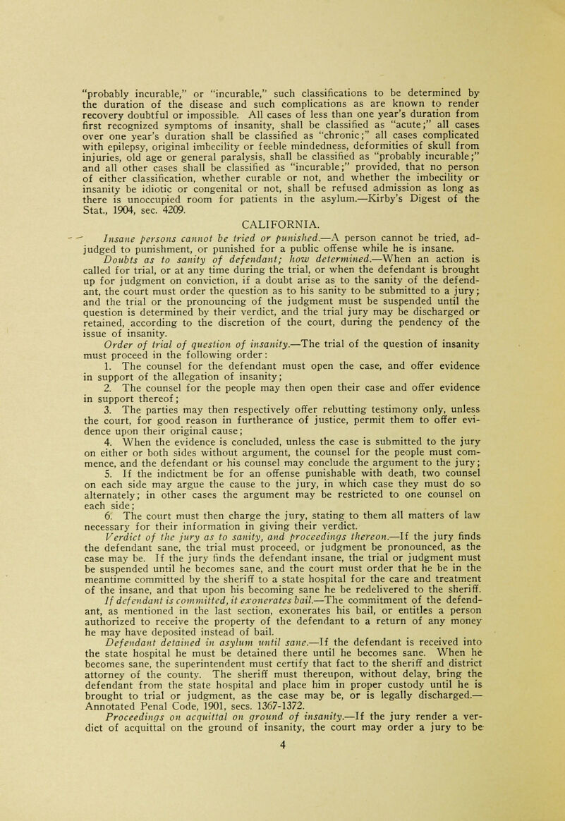 probably incurable, or incurable, such classifications to be determined by the duration of the disease and such complications as are known to render recovery doubtful or impossible. All cases of less than one year's duration from first recognized symptoms of insanity, shall be classified as acute; all cases over one year's duration shall be classified as chronic; all cases complicated with epilepsy, original imbecility or feeble mindedness, deformities of skull from injuries, old age or general paralysis, shall be classified as probably incurable; and all other cases shall be classified as incurable; provided, that no person of either classification, whether curable or not, and whether the imbecility or insanity be idiotic or congenital or not, shall be refused admission as long as there is unoccupied room for patients in the asylum.—Kirby's Digest of the Stat., 1904, sec. 4209. CALIFORNIA. Insane persons cannot be tried or punished.—A person cannot be tried, ad- judged to punishment, or punished for a public offense while he is insane. Doubts as to sanity of defendant; how determined.—When an action is called for trial, or at any time during the trial, or when the defendant is brought up for judgment on conviction, if a doubt arise as to the sanity of the defend- ant, the court must order the question as to his sanity to be submitted to a jury; and the trial or the pronouncing of the judgment must be suspended until the question is determined by their verdict, and the trial jury may be discharged or retained, according to the discretion of the court, during the pendency of the issue of insanity. Order of trial of question of insanity.—The trial of the question of insanity must proceed in the following order: 1. The counsel for the defendant must open the case, and offer evidence in support of the allegation of insanity; 2. The counsel for the people may then open their case and offer evidence in support thereof; 3. The parties may then respectively offer rebutting testimony only, unless the court, for good reason in furtherance of justice, permit them to offer evi- dence upon their original cause; 4. When the evidence is concluded, unless the case is submitted to the jury on either or both sides without argument, the counsel for the people must com- mence, and the defendant or his counsel may conclude the argument to the jury; 5. If the indictment be for an offense punishable with death, two counsel on each side may argue the cause to the jury, in which case they must do so alternately; in other cases the argument may be restricted to one counsel on each side; 6. The court must then charge the jury, stating to them, all matters of law necessary for their information in giving their verdict. Verdict of the jury as to sanity, and proceedings thereon.—If the jury finds the defendant sane, the trial must proceed, or judgment be pronounced, as the case may be. If the jury finds the defendant insane, the trial or judgment must be suspended until he becomes sane, and the court must order that he be in the meantime committed by the sheriff to a state hospital for the care and treatment of the insane, and that upon his becoming sane he be redelivered to the sheriff. If defendant is committed, it exonerates bail.—The commitment of the defend- ant, as mentioned in the last section, exonerates his bail, or entitles a person authorized to receive the property of the defendant to a return of any money he may have deposited instead of bail. Defendant detained in asylum until sane.—If the defendant is received into the state hospital he must be detained there until he becomes sane. When he becomes sane, the superintendent must certify that fact to the sheriff and district attorney of the county. The sheriff must thereupon, without delay, bring the defendant from the state hospital and place him in proper custody until he is brought to trial or judgment, as the case may be, or is legally discharged.— Annotated Penal Code, 1901. sees. 1367-1372. Proceedings on acquittal on ground of insanity.—If the jury render a ver- dict of acquittal on the ground of insanity, the court may order a jury to be-