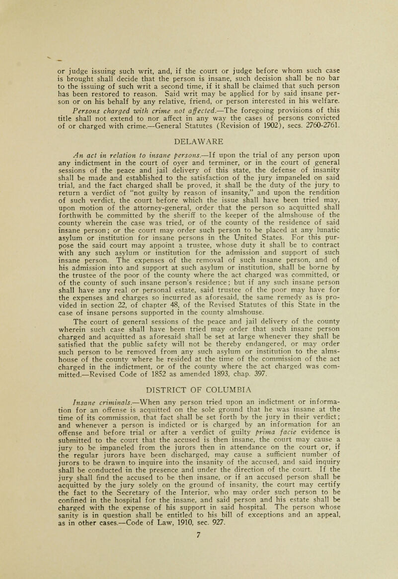 or judge issuing such writ, and, if the court or judge before whom such case is brought shall decide that the person is insane, such decision shall be no bar to the issuing of such writ a second time, if it shall be claimed that such person has been restored to reason. Said writ may be applied for by said insane per- son or on his behalf by any relative, friend, or person interested in his welfare. Persons charged with crime not affected.—The foregoing provisions of _ this title shall not extend to nor affect in any way the cases of persons convicted of or charged with crime.—General Statutes (Revision of 1902), sees. 2760-2761. DELAWARE An act in relation to insane persons.—If upon the trial of any person upon any indictment in the court of oyer and terminer, or in the court of general sessions of the peace and jail delivery of this state, the defense of insanity shall be made and established to the satisfaction of the jury impaneled on said trial, and the fact charged shall be proved, it shall be the duty of the jury to return a verdict of not guilty by reason of insanity, and upon the rendition of such verdict, the court before which the issue shall have been tried may, upon motion of the attorney-general, order that the person so acquitted shall forthwith be committed by the sheriff to the keeper of the almshouse of the county wherein the case was tried, or of the county of the residence of said insane person ; or the court may order such person to be placed at any lunatic asylum or institution for insane persons in the United States. For this pur- pose the said court may appoint a trustee, whose duty it shall be to contract with any such asylum or institution for the admission and support of such insane person. The expenses of the removal of such insane person, and of his admission into and support at such asylum or institution, shall be borne by the trustee of the poor of the county where the act charged was committed, or of the county of such insane person's residence; but if any such insane person shall have any real or personal estate, said trustee of the poor may have for the expenses and charges so incurred as aforesaid, the same remedy as is pro- vided in section 22, of chapter 48, of the Revised Statutes of this State in the case of insane persons supported in the county almshouse. The court of general sessions of the peace and jail delivery of the county wherein such case shall have been tried may order that such insane person charged and acquitted as aforesaid shall be set at large whenever they shall be satisfied that the public safety will not be thereby endangered, or may order such person to be removed from any such asylum or institution to the alms- house of the county where he resided at the time of the commission of the act charged in the indictment, or of the county where the act charged was com- mitted.—Revised Code of 18S2 as amended 1893, chap. 397. DISTRICT OF COLUMBIA Insane criminals.—When any person tried upon an indictment or informa- tion for an offense is acquitted on the sole ground that he was insane at the time of its commission, that fact shall be set forth by the jury in their verdict; and whenever a person is indicted or is charged by an information for an offense and before trial or after a verdict of guilty prima facie evidence is submitted to the court that the accused is then insane, the court may cause a jury to be impaneled from the jurors then in attendance on the court or, if the regular jurors have been discharged, may cause a sufficient number of jurors to be drawn to inquire into the insanity of the accused, and said inquiry shall be conducted in the presence and under the direction of the court. If the jury shall find the accused to be then insane, or if an accused person shall be acquitted by the jury solely on the ground of insanity, the court may certify the fact to the Secretary of the Interior, who may order such person to be confined in the hospital for the insane, and said person and his estate shall be charged with the expense of his support in said hospital. The person whose sanity is in question shall be entitled to his bill of exceptions and an appeal, as in other cases.—Code of Law, 1910, sec. 927.