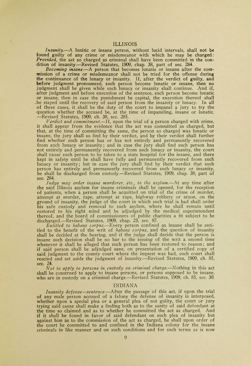 ILLINOIS Insanity.—A lunitic or insane person, without lucid intervals, shall not be found guilty of any crime or misdemeanor with which he may be charged: Provided, the act so charged as criminal shall have been committed in the con- dition of insanity.—Revised Statutes, 1909, chap. 38, part of sec. 284. Becoming insane.—A person that becomes lunatic or insane after the com- mission of a crime or misdemeanor shall not be tried for the offense during the continuance of the lunacy or insanity. If, after the verdict of guilty, and before judgment pronounced, such person become lunatic or insane, then no judgment shall be given while such lunacy or insanity shall continue. And if, after judgment and before execution of the sentence, such person become lunatic or insane, then in case the punishment be capital, the execution thereof shall be stayed until the recovery of said person from the insanity or lunacy. In all of these cases, it shall be the duty of the court to impanel a jury to try the question whether the accused be, at the time of impaneling, insane or lunatic. —Revised Statutes, 1909, ch. 38, sec. 285. Verdict and commitment.—If, upon the trial of a person charged with crime, it shall appear from the evidence that the act was committed as charged, but that, at the time of committing the same, the person so charged was lunatic or insane, the jury shall so find by their verdict, and by their verdict shall further find whether such person has or has not entirely and permanently recovered from such lunacy or insanity; and in case the jury shall find such person has not entirely and permanently recovered from such lunacy or insanity, the court shall cause such person to be taken to a state hospital for the insane, and there kept in safety until he shall have fully and permanently recovered from such lunacy or insanity; but in case the jury shall find by their verdict that such person has entirely and permanently recovered from such lunacy or insanity, he shall be discharged from custody.—Revised Statutes, 1909, chap. 38, part of sec. 284. Judge may order insane murderer, etc., to the asylum.—At any time after the said Illinois asylum for insane criminals shall be opened, for the reception of patients, when a person shall be acquitted on trial of the crime of murder, attempt at murder, rape, attempt at rape, highway robbery or arson, on the ground of insanity, the judge of the court in which such trial is had shall order his safe custody and removal to such asylum, where he shall remain until restored to his right mind and be adjudged by the medical superintendent thereof, and the board of commissioners of public charities a fit subject to be discharged.—Revised Statutes, 1909, chap. 23, sec. 87. Entitled to habeas corpus.—Every person confined as insane shall be enti- tled to the benefit of the writ of habeas corpus, and the question of insanity shall be decided at the hearing, and if the judge shall decide that the person is insane such decision shall be no bar to the issuing of the writ a second time whenever it shall be alleged that such person has been restored to reason; and if said person shall be adjudged sane, on presentation of a certified copy of said judgment to the county court where the inquest was had, such court shall rescind and set aside the judgment of insanity.—Revised Statutes, 1909, ch. 85, sec. 24. Not to apply to persons in custody on criminal charge.—Nothing in this act shall be construed to apply to insane persons, or persons supposed to be insane, who are in custody on a criminal charge.—Revised Statutes, 1909, ch. 85, sec. 30. INDIANA Insanity defense—sentence.—After the passage of this act, if upon the trial of any male person accused of a felony the defense of insanity is interposed, whether upon a special plea or a general plea of not guilty, the court or jury trying said cause shall make a finding both as to the sanity of said defendant at the time so claimed and as to whether he committed the act as charged. And if it shall be found in favor of said defendant on such plea of insanity but against him as to the commission of the act as charged, he shall upon order of the court be committed to and confined in the Indiana colony for the insane criminals in like manner and on such conditions and for such terms as is now