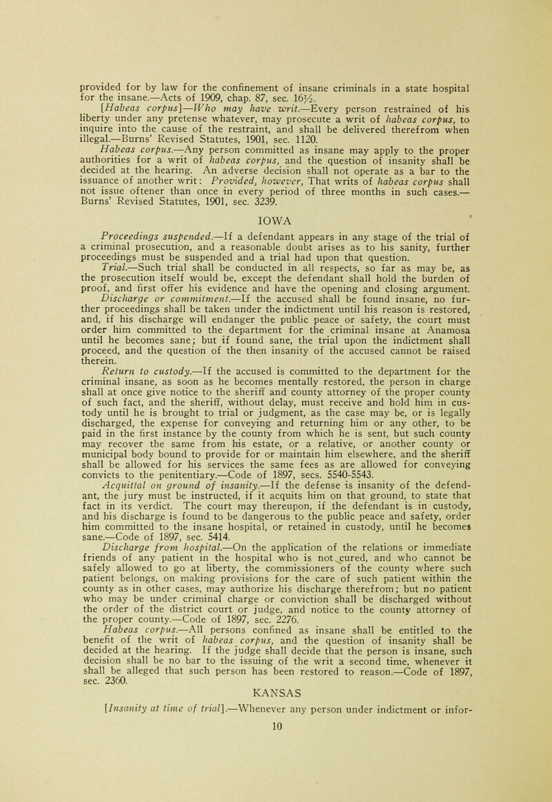 provided for by law for the confinement of insane criminals in a state hospital for the insane.—Acts of 1909, chap. 87, sec. 16^. [Habeas corpus]—Who may have writ.—Every person restrained of his liberty under any pretense whatever, may prosecute a writ of habeas corpus, to inquire into the cause of the restraint, and shall be delivered therefrom when illegal.—Burns' Revised Statutes, 1901, sec. 1120. Habeas corpus.—Any person committed as insane may apply to the proper authorities for a writ of habeas corpus, and the question of insanity shall be decided at the hearing. An adverse decision shall not operate as a bar to the issuance of another writ: Provided, however, That writs of habeas corpus shall not issue oftener than once in every period of three months in such cases.— Burns' Revised Statutes, 1901, sec. 3239. IOWA Proceedings suspended.—If a defendant appears in any stage of the trial of a criminal prosecution, and a reasonable doubt arises as to his sanity, further proceedings must be suspended and a trial had upon that question. Trial.—Such trial shall be conducted in all respects, so far as may be, as the prosecution itself would be, except the defendant shall hold the burden of proof, and first offer his evidence and have the opening and closing argument. Discharge or commitment.—If the accused shall be found insane, no fur- ther proceedings shall be taken under the indictment until his reason is restored, and, if his discharge will endanger the public peace or safety, the court must order him committed to the department for the criminal insane at Anamosa until he becomes sane; but if found sane, the trial upon the indictment shall proceed, and the question of the then insanity of the accused cannot be raised therein. Return to custody.—If the accused is committed to the department for the criminal insane, as soon as he becomes mentally restored, the person in charge shall at once give notice to the sheriff and county attorney of the proper county of such fact, and the sheriff, without delay, must receive and hold him in cus- tody until he is brought to trial or judgment, as the case may be, or is legally discharged, the expense for conveying and returning him or any other, to be paid in the first instance by the county from which he is sent, but such county may recover the same from his estate, or a relative, or another county or municipal body bound to provide for or maintain him elsewhere, and the sheriff shall be allowed for his services the same fees as are allowed for conveying convicts to the penitentiary.—Code of 1897, sees. 5540-5543. Acquittal on ground of insanity.—If the defense is insanity of the defend- ant, the jury must be instructed, if it acquits him on that ground, to state that fact in its verdict. The court may thereupon, if the defendant is in custody, and his discharge is found to be dangerous to the public peace and safety, order him committed to the insane hospital, or retained in custody, until he becomes sane.—Code of 1897, sec. 5414. Discharge from hospital.—On the application of the relations or immediate friends of any patient in the hospital who is not .cured, and who cannot be safely allowed to go at liberty, the commissioners of the county where such patient belongs, on making provisions for the care of such patient within the county as in other cases, may authorize his discharge therefrom; but no patient who may be under criminal charge or conviction shall be discharged without the order of the district court or judge, and notice to the county attorney of the proper county.—Code of 1897, sec. 2276. Habeas corpus.—All persons confined as insane shall be entitled to the benefit of the writ of habeas corpus, and the question of insanity shall be decided at the hearing. If the judge shall decide that the person is insane, such decision shall be no bar to the issuing of the writ a second time, whenever it shall be alleged that such person has been restored to reason.—Code of 1897, sec. 2360. KANSAS [Insanity at time of trial].—Whenever any person under indictment or infor-