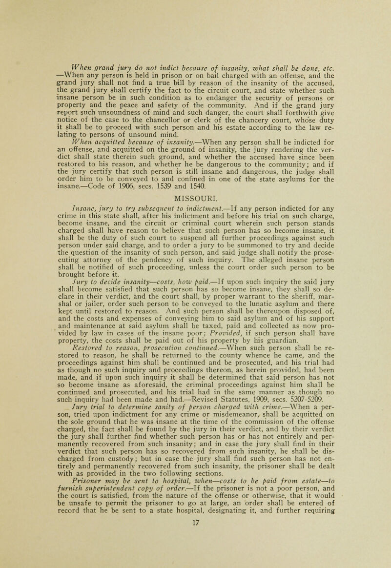 When grand jury do not indict because of insanity, what shall be done, etc. —When any person is held in prison or on bail charged with an offense, and the grand jury shall not find a true bill by reason of the insanity of the accused, the grand jury shall certify the fact to the circuit court, and state whether such insane person be in such condition as to endanger the security of persons or property and the peace and safety of the community. And if the grand jury report such unsoundness of mind and such danger, the court shall forthwith give notice of the case to the chancellor or clerk of the chancery court, whose duty it shall be to proceed with such person and his estate according to the law re- lating to persons of unsound mind. When acquitted because of insanity.—When any person shall be indicted for an offense, and acquitted on the ground of insanity, the jury rendering the ver- dict shall state therein such ground, and whether the accused have since been restored to his reason, and whether he be dangerous to the community; and if the jury certify that such person is still insane and dangerous, the judge shall order him to be conveyed to and confined in one of the state asylums for the insane.—Code of 1906, sees. 1539 and 1540. MISSOURI. Insane, jury to try subsequent to indictment.—If any person indicted for any crime in this state shall, after his indictment and before his trial on such charge, become insane, and the circuit or criminal court wherein such person stands charged shall have reason to believe that such person has so become insane, it shall be the duty of such court to suspend all further proceedings against such person under said charge, and to order a jury to be summoned to try and decide the question of the insanity of such person, and said judge shall notify the prose- cuting attorney of the pendency of such inquiry. The alleged insane person shall be notified of such proceeding, unless the court order such person to be brought before it. Jury to decide insanity—costs, how paid.—If upon such inquiry the said jury shall become satisfied that such person has so become insane, they shall so de- clare in their verdict, and the court shall, by proper warrant to the sheriff, mar- shal or jailer, order such person to be conveyed to the lunatic asylum and there kept until restored to reason. And such person shall be thereupon disposed of, and the costs and expenses of conveying him to said asylum and of his support and maintenance at said asylum shall be taxed, paid and collected as now pro- vided by law in cases of the insane poor; Provided, if such person shall have property, the costs shall be paid out of his property by his guardian. Restored to reason, prosecution continued.—When such person shall be re- stored to reason, he shall be returned to the county whence he came, and the proceedings against him shall be continued and be prosecuted, and his trial had as though no such inquiry and proceedings thereon, as herein provided, had been made, and if upon such inquiry it shall be determined that said person has not so become insane as aforesaid, the criminal proceedings against him shall be continued and prosecuted, and his trial had in the same manner as though no such inquiry had been made and had.—Revised Statutes. 1909, sees. 5207-5209. Jury trial to determine sanity of person charged with crime.—When a per- son, tried upon indictment for any crime or misdemeanor, shall be acquitted on the sole ground that he was insane at the time of the commission of the offense charged, the fact shall be found by the jury in their verdict, and by their verdict the jury shall further find whether such person has or has not entirely and per- manently recovered from such insanity; and in case the jury shall find in their verdict that such person has so recovered from such insanity, he shall be dis- charged from custody; but in case the jury shall find such person has not en- tirely and permanently recovered from such insanity, the prisoner shall be dealt with as provided in the two following sections. Prisoner may be sent to hospital, when—costs to be paid from estate—to furnish superintendent copy of order.—If the prisoner is not a poor person, and the court is satisfied, from the nature of the offense or otherwise, that it would be unsafe to permit the prisoner to go at large, an order shall be entered of record that he be sent to a state hospital, designating it, and further requiring