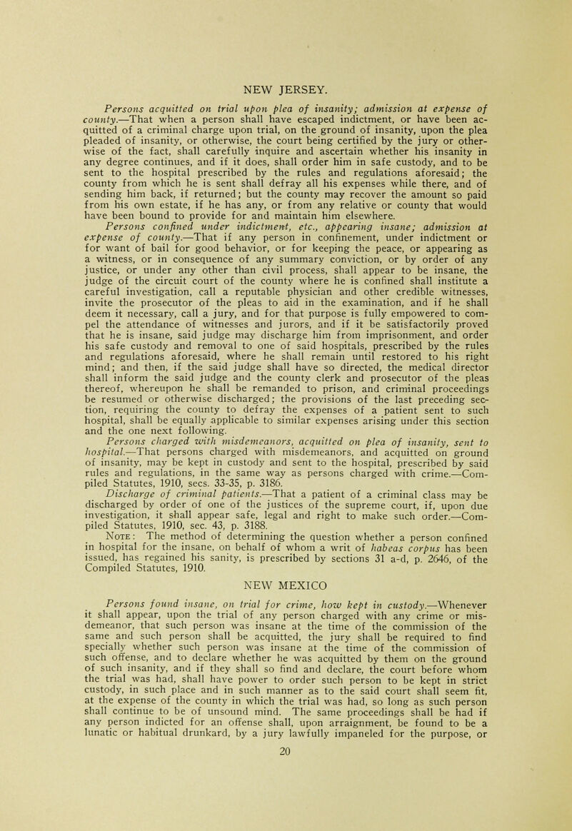 NEW JERSEY. Persons acquitted on trial upon plea of insanity; admission at expense of county.—That when a person shall have escaped indictment, or have been ac- quitted of a criminal charge upon trial, on the ground of insanity, upon the plea pleaded of insanity, or otherwise, the court being certified by the jury or other- wise of the fact, shall carefully inquire and ascertain whether his insanity in any degree continues, and if it does, shall order him in safe custody, and to be sent to the hospital prescribed by the rules and regulations aforesaid; the county from which he is sent shall defray all his expenses while there, and of sending him back, if returned; but the county may recover the amount so paid from his own estate, if he has any, or from any relative or county that would have been bound to provide for and maintain him elsewhere. Persons confined under indictment, etc., appearing insane; admission at expense of county.—That if any person in confinement, under indictment or for want of bail for good behavior, or for keeping the peace, or appearing as a witness, or in consequence of any summary conviction, or by order of any justice, or under any other than civil process, shall appear to be insane, the judge of the circuit court of the county where he is confined shall institute a careful investigation, call a reputable physician and other credible witnesses, invite the prosecutor of the pleas to aid in the examination, and if he shall deem it necessary, call a jury, and for that purpose is fully empowered to com- pel the attendance of witnesses and jurors, and if it be satisfactorily proved that he is insane, said judge may discharge him from imprisonment, and order his safe custody and removal to one of said hospitals, prescribed by the rules and regulations aforesaid, where he shall remain until restored to his right mind; and then, if the said judge shall have so directed, the medical director shall inform the said judge and the county clerk and prosecutor of the pleas thereof, whereupon he shall be remanded to prison, and criminal proceedings be resumed or otherwise discharged; the provisions of the last preceding sec- tion, requiring the county to defray the expenses of a patient sent to such hospital, shall be equally applicable to similar expenses arising under this section and the one next following. Persons charged with misdemeanors, acquitted on plea of insanity, sent to hospital.—That persons charged with misdemeanors, and acquitted on ground of insanity, may be kept in custody and sent to the hospital, prescribed by said rules and regulations, in the same way as persons charged with crime.—Com- piled Statutes, 1910, sees. 33-35, p. 3186. Discharge of criminal patients.—That a patient of a criminal class may be discharged by order of one of the justices of the supreme court, if, upon due investigation, it shall appear safe, legal and right to make such order.—Com- piled Statutes, 1910, sec. 43, p. 3188. Note : The method of determining the question whether a person confined in hospital for the insane, on behalf of whom a writ of habeas corpus has been issued, has regained his sanity, is prescribed by sections 31 a-d, p. 2646, of the Compiled Statutes, 1910. NEW MEXICO Persons found insane, on trial for crime, how kept in custody.—Whenever it shall appear, upon the trial of any person charged with any crime or mis- demeanor, that such person was insane at the time of the commission of the same and such person shall be acquitted, the jury shall be required to find specially whether such person was insane at the time of the commission of such offense, and to declare whether he was acquitted by them on the ground of such insanity, and if they shall so find and declare, the court before whom the trial was had, shall have power to order such person to be kept in strict custody, in such place and in such manner as to the said court shall seem fit, at the expense of the county in which the trial was had, so long as such person shall continue to be of unsound mind. The same proceedings shall be had if any person indicted for an offense shall, upon arraignment, be found to be a lunatic or habitual drunkard, by a jury lawfully impaneled for the purpose, or