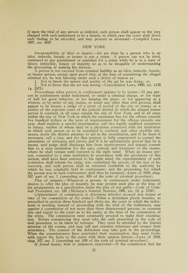 if upon the trial of any person so indicted, such person shall appear to the jury charged with such indictment to be a lunatic, in which case the court shall direct such finding to be recorded, and may proceed as aforesaid.—Compiled Laws, 1897, sec. 3437. NEW YORK Irresponsibility of idiot or lunatic.—An act done by a person who is an idiot, imbecile, lunatic or insane is not a crime. A person can not be tried, sentenced to any punishment or punished for a crime while he is in a state of idiocy, imbecility, lunacy or insanity so as to be incapable of understanding the proceeding or making his defense. A person is not excused from criminal liability as an idiot, imbecile, lunatic, or insane person, except upon proof that, at the time of committing the alleged criminal act, he was laboring under such a defect of reason as: 1. Not to know the nature and quality of the act he was doing; or, 2. Not to know that the act was wrong.—Consolidated Laws, 1909, sec. 1120 (p. 2675). Proceedings when person in confinement appears to be insane.—If any per- son in confinement under indictment, or under a criminal charge, or for want of bail for good behavior, or for keeping the peace, or for appearing as a witness, or by order of any justice, or under any other than civil process, shall appear to be insane, a judge of a court of record of the city or county or a justice of the supreme court of the judicial district in which the alleged insane person is confined, in all cases outside the city of New York, and in all cases within the city of New York in which the maximum fine for the offense exceeds five hundred dollars or the term of imprisonment for the offense exceeds one year, shall institute a careful investigation, call two legally qualified examiners in lunacy, neither of whom shall be a physician connected with the institution in which such person so to be examined is confined, and other credible wit- nesses, invite the district attorney to aid in the examination, and if he deem it necessary, call a jury, and for that purpose is fully empowered to compel the attendance of witnesses and jurors, and if it be satisfactorily proved that he is insane, said judge shall discharge him from imprisonment and instead commit him to a state institution for the care, custody and treatment of the insane, where he shall remain until restored to his right mind. When an insane per- son, committed to a state institution in accordance with the provisions of this section, shall have been restored to his right mind, the superintendent of such institution shall inform the judge who committed the person, of the fact of his recovery, and such person shall be returned forthwith to the authority by which he was originally held in confinement; and the proceeding for which the person was in such confinement shall then be resumed.—Laws of 1910, chap. 557, part of sec. 1 (amending sec. 836 of the code of criminal procedure). Plea of insanity.—Whenever a person, in confinement under indictment, desires to offer the plea of insanity, he may present such plea at the time of his arraignment, as a specification under the plea of not guilty.—Code of Crim- inal Procedure, sec. 336 (Birdseye's General Statutes, 1901, sec. 63, p. 1729). [Appointment of commission to determine whether accused was insane at time of the commission of the crime.']—When a defendant pleads insanity, as prescribed in section three hundred and thirty-six, the court in which the indict- ment is pending, instead of proceeding with the trial of the indictment, may appoint a commission of not more than three disinterested persons, to examine him and report to the court as to his sanity at the time of the commission of the crime. The commission must summarily proceed to make their examina- tion. Before commencing they must take the oath prescribed in the code of civil procedure, to be taken by referees. They must be attended by the district attorney of the county, and may call and examine witnesses and compel their attendance. The counsel of the defendant may take part in the proceedings. When the commissioners have concluded their examination, they must forth- with report the facts to the court with their opinion hereon.—Laws of 1910, chap. 557, sec. 2 (amending sec. 658 of the code of criminal procedure). // found insane, trial or judgment suspended.—If the commission find the