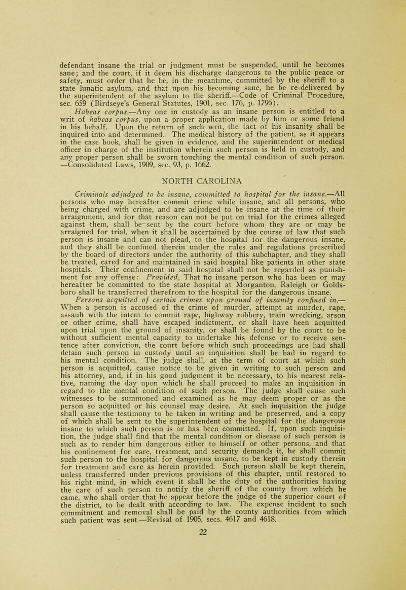 defendant insane the trial or judgment must be suspended, until he becomes sane; and the court, if it deem his discharge dangerous to the public peace or safety, must order that he be, in the meantime, committed by the sheriff to a state lunatic asylum, and that upon his becoming sane, he be re-delivered by the superintendent of the asylum to the sheriff.—Code of Criminal Procedure, sec. 659 (Birdseye's General Statutes, 1901, sec. 176, p. 1796). Habeas corpus.—Any one in custody as an insane person is entitled to a writ of habeas corpus, upon a proper application made by him or some friend in his behalf. Upon the return of such writ, the fact of his insanity shall be inquired into and determined. The medical history of the patient, as it appears in the case book, shall be given in evidence, and the superintendent or medical officer in charge of the institution wherein such person is held in custody, and any proper person shall be sworn touching the mental condition of such person. —Consolidated Laws, 1909, sec. 93, p. 1662. NORTH CAROLINA Criminals adjudged to be insane, committed to hospital for the insane.—All persons who may hereafter commit crime while insane, and all persons, who being charged with crime, and are adjudged to be insane at the time of their arraignment, and for that reason can not be put on trial for the crimes alleged against them, shall be-sent by the court before whom they are or may be arraigned for trial, when it shall be ascertained by due course of law that such person is insane and can not plead, to the hospital for the dangerous insane, and they shall be confined therein under the rules and regulations prescribed by the board of directors under the authority of this subchapter, and they shall be treated, cared for and maintained in said hospital like patients in other state hospitals. Their confinement in said hospital shall not be regarded as punish- ment for any offense: Provided, That no insane person who has been or may hereafter be committed to the state hospital at Morganton, Raleigh or Golds- boro shall be transferred therefrom to the hospital for the dangerous insane. Persons acquitted of certain crimes upon ground of insanity confined in.— When a person is accused of the crime of murder, attempt at murder, rape, assault with the intent to commit rape, highway robbery, train wrecking, arson or other crime, shall have escaped indictment, or shall have been acquitted upon trial upon the ground of insanity, or shall be found by the court to be without sufficient mental capacity to undertake his defense or to receive sen- tence after conviction, the court before which such proceedings are had shall detain such person in custody until an inquisition shall be had in regard to his mental condition. The judge shall, at the term of court at which such person is acquitted, cause notice to be given in writing to such person and his attorney, and, if in his good judgment it be necessary, to his nearest rela- tive, naming the day upon which he shall proceed to make an inquisition in regard to the mental condition of such person. The judge shall cause such witnesses to be summoned and examined as he may deem proper or as the person so acquitted or his counsel may desire. At such inquisition the judge shall cause the testimony to be taken in writing and be preserved, and a copy of which shall be sent to the superintendent of the hospital for the dangerous insane to which such person is or has been committed. If, upon such inquisi- tion, the judge shall find that the mental condition or disease of such person is such as to render him dangerous either to himself or other persons, and that his confinement for care, treatment, and security demands it, he shall commit such person to the hospital for dangerous insane, to be kept in custody therein for treatment and care as herein provided. Such person shall be kept therein, unless transferred under previous provisions of this chapter, until restored to his right mind, in which event it shall be the duty of the authorities having the care of such person to notify the sheriff of the county from which he came, who shall order that he appear before the judge of the superior court of the district, to be dealt with according to law. The expense incident to such commitment and removal shall be paid by the county authorities from which such patient was sent.—Revisal of 1905, sees. 4617 and 4618.