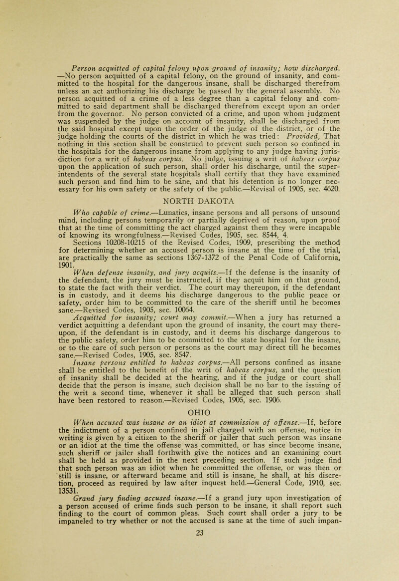 Person acquitted of capital felony upon ground of insanity; how discharged. —No person acquitted of a capital felony, on the ground of insanity, and com- mitted to the hospital for the dangerous insane, shall be discharged therefrom unless an act authorizing his discharge be passed by the general assembly. No person acquitted of a crime of a less degree than a capital felony and com- mitted to said department shall be discharged therefrom except upon an order from the governor. No person convicted of a crime, and upon whom judgment was suspended by the judge on account of insanity, shall be discharged from the said hospital except upon the order of the judge of the district, or of the judge holding the courts of the district in which he was tried: Provided, That nothing in this section shall be construed to prevent such person so confined in the hospitals for the dangerous insane from applying to any judge having juris- diction for a writ of Imbeas corpus. No judge, issuing a writ of habeas corpus upon the application of such person, shall order his discharge, until the super- intendents of the several state hospitals shall certify that they have examined such person and find him to be sane, and that his detention is no longer nec- essary for his own safety or the safety of the public.—Revisal of 1905, sec. 4620. NORTH DAKOTA Who capable of crime.-—Lunatics, insane persons and all persons of unsound mind, including persons temporarily or partially deprived of reason, upon proof that at the time of committing the act charged against them they were incapable of knowing its wrongfulness.—Revised Codes, 1905, sec. 8544, 4. Sections 10208-10215 of the Revised Codes, 1909, prescribing the method for determining whether an accused person is insane at the time of the trial, are practically the same as sections 1367-1372 of the Penal Code of California, 1901. When defense insanity, and jury acquits.—If the defense is the insanity of the defendant, the jury must be instructed, if they acquit him on that ground, to state the fact with their verdict. The court may thereupon, if the defendant is in custody, and it deems his discharge dangerous to the public peace or safety, order him to be committed to the care of the sheriff until he becomes sane.—Revised Codes, 1905, sec. 10064. Acquitted for insanity; court may commit.—When a jury has returned a verdict acquitting a defendant upon the ground of insanity, the court may there- upon, if the defendant is in custody, and it deems his discharge dangerous to the public safety, order him to be committed to the state hospital for the insane, or to the care of such person or persons as the court may direct till he becomes sane.—Revised Codes, 1905, sec. 8547. Insane persons entitled to habeas corpus.—All persons confined as insane shall be entitled to the benefit of the writ of habeas corpus, and the question of insanity shall be decided at the hearing, and if the judge or court shall decide that the person is insane, such decision shall be no bar to the issuing of the writ a second time, whenever it shall be alleged that such person shall have been restored to reason.—Revised Codes, 1905, sec. 1906. OHIO When accused was insane or an idiot at commission of offense.—If, before the indictment of a person confined in jail charged with an offense, notice in writing is given by a citizen to the sheriff or jailer that such person was insane or an idiot at the time the offense was committed, or has since become insane, such sheriff or jailer shall forthwith give the notices and an examining court shall be held as provided in the next preceding section. If such judge find that such person was an idiot when he committed the offense, or was then or still is insane, or afterward became and still is insane, he shall, at his discre- tion, proceed as required by law after inquest held.—General Code, 1910, sec. 13531. Grand jury finding accused insane.—If a grand jury upon investigation of a person accused of crime finds such person to be insane, it shall report such finding to the court of common pleas. Such court shall order a jury to be impaneled to try whether or not the accused is sane at the time of such impan-